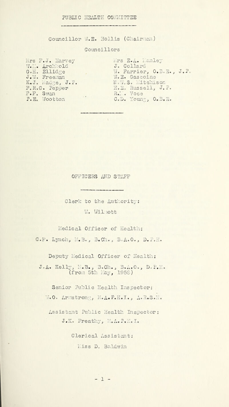 PUBIZC HEALTH COHHITTEE Councillor VAE. Hollis (Chairnan) Councillors hrs F.J. Harvey :.;rs E.A. Hanley H.h. Archi'old Jo Gollard GoH© Ellidye W. Farrier, O.BoE., J»7/ © Fr e ex^ian WoE. Gascoine H* 10 i'taciye, J© P© iIo7/„So hit chi son F.RoG. Pepper Ho So Russell, Jo?o F.Po Swan R.h0 Voce P.Eo Wootton CoD. Youny, OoB.E. OPPIGEiiS /iilD STAFF Clerk to the Authority2 VA l/ilnott Hedical Officer of Healths GoF. Ljmch^ 11.3.^ 3,Gh«^ BoA^Oo^ D.P.H. Deputy iledical Officer of Healths JcA. Kelly^ ihB. ^ BoGh.^ BoA.O=^ DoP.H. (froin 5th hay, 195S) Senior Public Health Inspectors '7. 0 c Ar; IS t r ony . M o A • Po H«I., ii.» H. S o H „ Assistajnt Public Health Inspectors tl • iv e r e a tj,j. j , »A © F • o I © Clerical Assistants hiss D« Baldwin 1