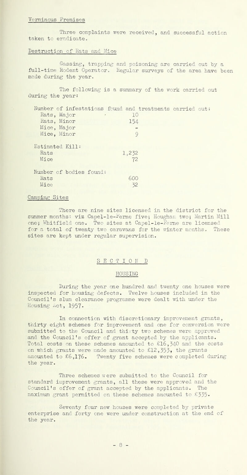 Verminous Premises Three complaints were received, and successful action taken to eradicate« Destruction of Rats and Mice Gassing, trapping and poisoning are carried out hy a full-time Rodent Operator., Regular surveys of the area have been made during the year. The follov/ing is a summary of the work carried out during the years Number of infestations found and treatments carried out s Rats, Major - 10 Rats, Minor 154 Mice, Major Mice, Minor 9 Estimated Kills Rats 1,232 Mice 72 Number of bodies founds Rats 600 Mice 32 Camping Sites There are nine sites licensed in the district for the sununer months s viz Cape4-le~i''em.e five5 Hougham two; Ifertin Mill one; V/hitfield one. Two sites at Capel-le-Feme are licensed for a total of twenty two caravans for the winter months. These sites are kept under regular suiJervision. SECTION D HOUSING During the year one hundred and twenty one houses were inspected for housing defects. Twelve houses included in the Council’s slum clearance programme were dealt with under the Housing iict, 1957• In connection with discretionary improvement grants, thirty eight schemes for improvement and one for conversion v/ere submitted to the Coiincil and thirty two schemes were approved and the Couaicil's offer of grant accepted by the applicants. Total costs on these schemes amounted to £16,340 ciiT-d the costs on which grants were made amoimted to £12,353? the grants amounted to £6,176. Twenty five schemes were completed during the yeai-. Three schemes were submitted to the Council for standard improvement grants, all these were apioroved and the Council’s offer of grant accepted by the applicants. The maximum grant permitted on these schemes amoimted to £335* Seventy four new houses were completed by private enterprise and forty one were under construction at the end of the year.