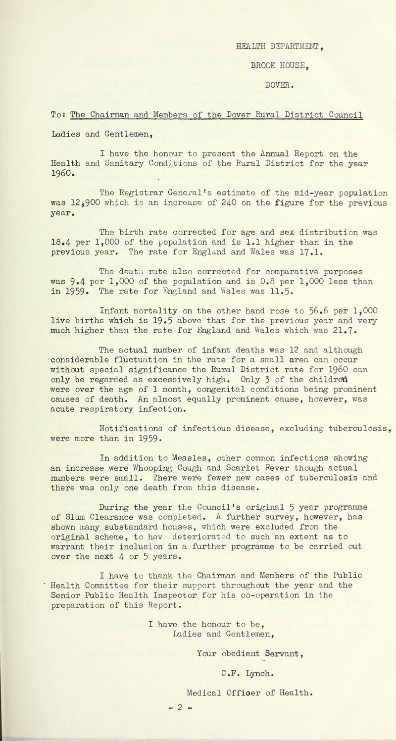 HEALTH DEPARTMENT , BROOK HOUSE, DOVER. T°: The Chairman and Members of the Dover Rural District Council Ladies and Gentlemen, I have the honour to present the Annual Report on the Health and Sanitary Conditions of the Rural District for the year I960. The Registrar General * s estimate of the mid-year population was 12,900 which is an increase of 24O on the figure for the previous year. The birth rate corrected for age and sex distribution was 18.4 per 1,000 of the population and is 1.1 higher than in the previous year. The rate for England and Wales was 17.1. The death rate also corrected for comparative purposes was 9.4 per 1,000 of the population and is 0.8 per 1,000 less than in 1959. The rate for England and Wales was 11.5* Infant mortality on the other hand rose to 56.6 per 1,000 live births which is 19•5 above that for the previous year and very much higher than the rate for England and Wales which was 21.7. The actual number of infant deaths was 12 and although considerable fluctuation in the rate for a small area can occur without special significance the Rural District rate for i960 can only be regarded as excessively high. Only 3 of the childreti were over the age of 1 month, congenital conditions being prominent causes of death. An almost equally prominent cause, however, was acute respiratory infection. Notifications of infectious disease, excluding tuberculosis, were more than in 1959* In addition to Measles, other common infections showing an increase were Whooping Cough and Scarlet Fever though actual numbers were small. There were fewer new cases of tuberculosis and there was only one death from this disease. During the year the Council's original 5 year programme of Slum Clearance was completed. A further survey, however, has shown many substandard houses, which were excluded from the original scheme, to hav deteriorated to such an extent as to warrant their inclusion in a further programme to be carried out over the next 4 or 5 years. I have to thank the Chairman and Members of the Public  Health Committee for their support throughout the year and the Senior Public Health Inspector for his co-operation in the preparation of this Report. I have the honour to be, Ladies and Gentlemen, Your obedient Servant, C.F. Lynch. Medical Offioer of Health. - 2 -