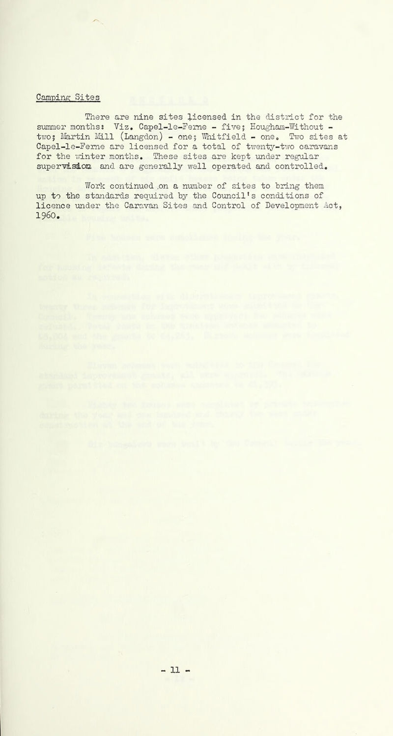 Cam-ping Sites There are nine sites licensed in the district for the s-ummer mon'bhsj Viz, Carpel-le-Peme - five; Eougham-Without - tY/0| llartin Itill (Langdon) - one5 I’Thitfield - one. Two sites at Capel-le-Feme are licensed for a total of twenty-two caravans for the winter months. These sites are kept under regular supervisioa and are generally well operated and controlled. Work continued ,on a number of sites to bidng them up to the standards required by the Council's conditions of licence under the Caravan Sites and Control of Development Act, i960.