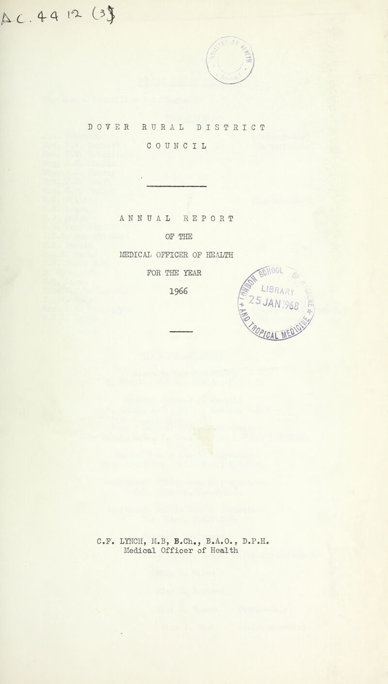 jEi C . 4- A ! ^ C 3* DOVER RURAL DISTRICT COUNCIL ANNUAL REPORT OF THE MEDICAL OFFICER OF HEALTH FOR THE YEAR 1966 C.F. LYNCH, M.B, B.Ch., B.A.O., D.P.H Medical Officer of Health