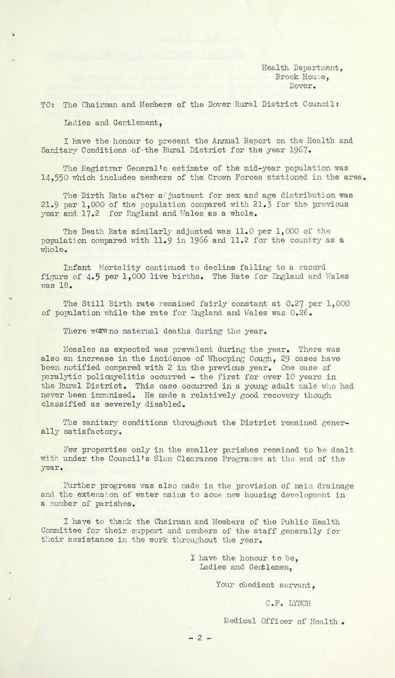 Health. Department, Brook House, Dover, TO: The Chairman and Members of the Dover Rural District Council: Ladies and Gentlement, I have the honour to present the Annual Report on the Health and Sanitary Conditions of-the Rural District for the year 1967* The Registrar General's estimate of the mid-year population was 14,550 which includes members of the Crown Forces stationed in the area. The Birth Rate after adjustment for sex and age distribution was 21,9 per 1,000 of the population compared with 21.3 for the previous year and 17.2 for England and Wales as a whole. The Death Rate similarly adjusted was 11.0 per 1,000 of the population compared with 11,9 in 19^6 and 11.2 for the country as a whole. Infant Mortality continued to decline falling to a record figure of 4*5 per 1,000 live births. The Rate for England and Wales was 18. The Still Birth rate remained fairly constant at O.27 per 1,000 of population while the rate for England and Wales was 0.26. There wore no maternal deaths during the year. Measles as expected was prevalent during the year. There was also an increase in the incidence of Whooping Cough, 29 cases have been notified compared with 2 in the previous year. One case of paralytic poliomyelitis occurred - the first for over 10 years in the Rural District. This case occuirred in a young adult male who had never been immunised. He made a relatively good recovery though classified as severely disabled. The sanitary conditions throughout the District remained gener- ally satisfactory. Few properties only in the smaller parishes remained to be dealt with under the Council’s Slum Clearance Programme at the end of the year. Further progress was also made in the provision of main drainage and the extension of water mains to some new housing development in a number of parishes. I have to thank the Chairman and Members of the Public Health Committee for their support and members of the staff generally for their assistance in the work throughout the year. I have the honour to be, Ladies and Genblemen, Your ob edient s erva nt, C.F. LYNCH - 2 -