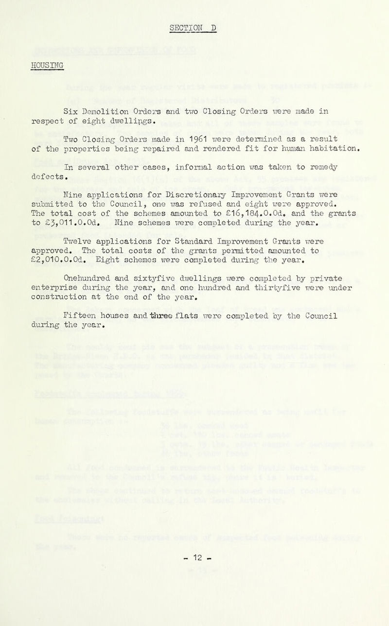 HOUSBTG Six Demolition Orders and tvro Closing Orders vrere made in respect of eight dvrellings. Two Closing Orders made in I96I were deteimined as a result of the properties heing repaired and rendered fit for huiaan habitation. In several other cases, informal action xias taken to remedy defects. Nine applications for Discretionaiy Improvement Grants were submitted to the Council, one was refused and eight v;ere approved. The total cost of the schemes amounted to £16,I84.0.0d, and the grants to £3,011,0.0d. Nine schemes were completed during the year. Twelve applications for Standard Improvement Grants were approved. The total costs of the grants peimitted amoimted to £2,010,0.Od. Eight schemes were completed dtiring the year, Onehundred and sixtyfive dwellings were completed by private enterprise during the year, and one hundred and thirtyfive were under constiuction at the end of the year. Fifteen houses and. three flats vrere comioleted by the Council during the year. 12 -