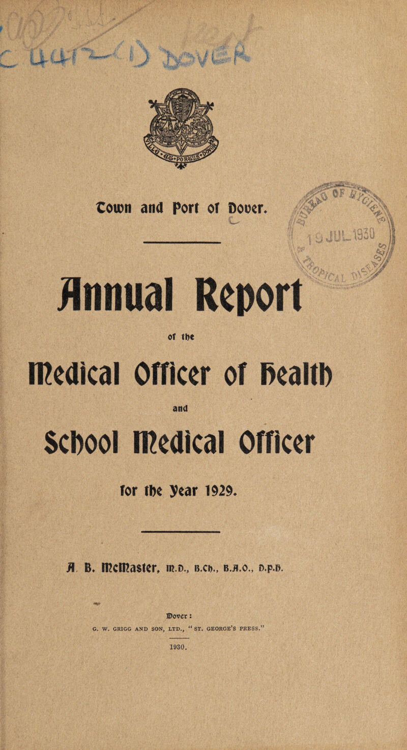 /V- '/:S ''4? .***,' 4 sP- ' fT l.i L',I J \ V ^ e|# fat r ■% 4s'& . ' ' S&E town and Port or Doner. 50 '■fyM ^'A m 0&L ■ 1 y- nil 1mm j 4 ll. iw ^ •^A-fV Annual Report of tbc medical Officer of Dealt!) and Scfoool medical Officer for tbe year 1929. Jl. B. Wclttaster, m.o., b-cd., b.*.o., d.p.b. Dover i G. W. GRIGG AND SON, LTD., “ ST. GEORGE’S PRESS. 1930.