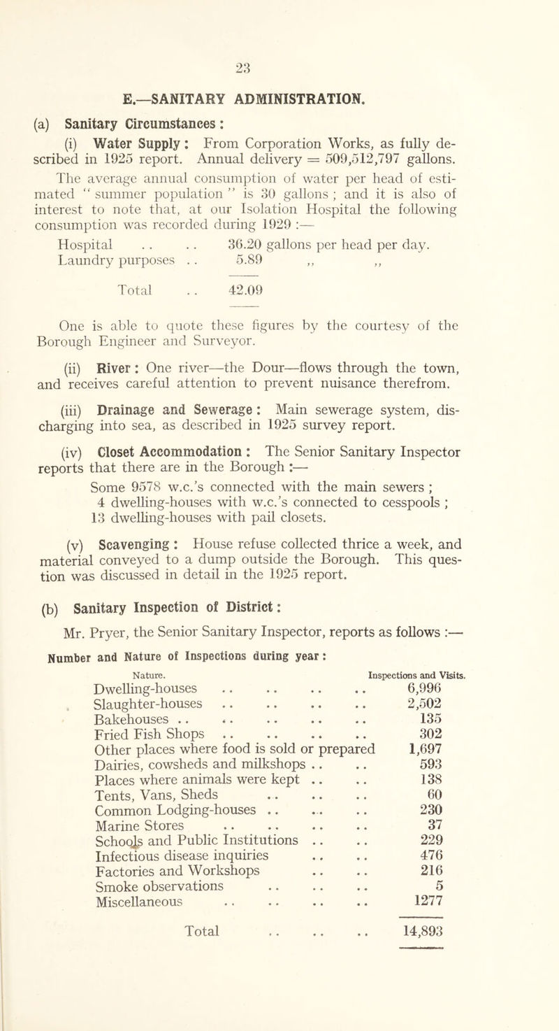 E.—SANITARY ADMINISTRATION, (a) Sanitary Circumstances: (i) Water Supply: From Corporation Works, as fully de- scribed in 1925 report. Annual delivery = 509,512,797 gallons. The average annual consumption of water per head of esti- mated “ summer population ” is 30 gallons ; and it is also of interest to note that, at our Isolation Hospital the following consumption was recorded during 1929 :— Hospital . . . . 36.20 gallons per head per day. Laundry purposes . . 5.89 Total . . 42.09 One is able to quote these figures by the courtesy of the Borough Engineer and Surveyor. (ii) River : One river—the Dour—flows through the town, and receives careful attention to prevent nuisance therefrom. (iii) Drainage and Sewerage : Main sewerage system, dis- charging into sea, as described in 1925 survey report. (iv) Closet Accommodation : The Senior Sanitary Inspector reports that there are in the Borough :— Some 9578 w.c/s connected with the main sewers ; 4 dwelling-houses with w.c/s connected to cesspools ; 13 dwelling-houses with pail closets. (v) Scavenging : House refuse collected thrice a week, and material conveyed to a dump outside the Borough. This ques- tion was discussed in detail in the 1925 report. (b) Sanitary Inspection of District: Mr. Pryer, the Senior Sanitary Inspector, reports as follows :— Number and Nature of Inspections during year: Nature. Inspections and Visits. Dwelling-houses .. .. .. ,. 6,996 Slaughter-houses .. .. .. .. 2,502 Bakehouses .. .. .. .. .. 135 Fried Fish Shops 302 Other places where food is sold or prepared 1,697 Dairies, cowsheds and milkshops .. .. 593 Places where animals were kept .. .. 138 Tents, Vans, Sheds .. .. .. 60 Common Lodging-houses .. ... .. 230 Marine Stores .. .. .. .. 37 Schools and Public Institutions .. .. 229 Infectious disease inquiries .. .. 476 Factories and Workshops .. .. 216 Smoke observations .. .. .. 5 Miscellaneous .. .. .. .. 1277 Total .. .. .. 14,893