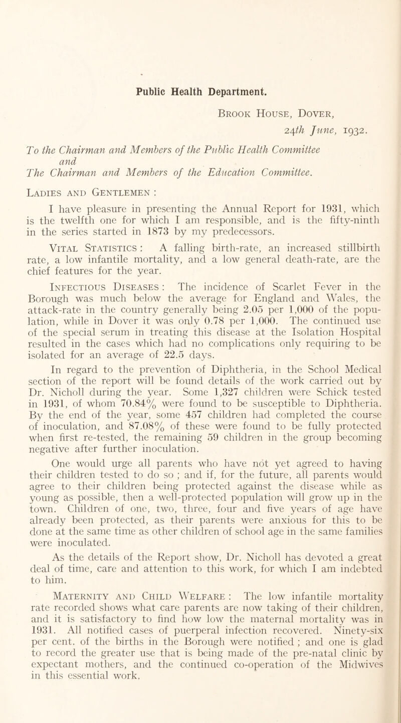 Brook House, Dover, 2^th June, 1932. To the Chairman and Members of the Public Health Committee and The Chairman and Members of the Education Committee. Ladies and Gentlemen : I have pleasure in presenting the Annual Report for 1931, which is the twelfth one for which 1 am responsible, and is the fifty-ninth in the series started in 1873 by my predecessors. Vital Statistics : A falling birth-rate, an increased stillbirth rate, a low infantile mortality, and a low general death-rate, are the chief features for the year. Infectious Diseases : The incidence of Scarlet Fever in the Borough was much below the average for England and Wales, the attack-rate in the country generally being 2.05 per 1,000 of the popu- lation, while in Dover it was only 0.78 per 1,000. The continued use of the special serum in treating this disease at the Isolation Hospital resulted in the cases which had no complications only requiring to be isolated for an average of 22.5 days. In regard to the prevention of Diphtheria, in the School Medical section of the report will be found details of the work carried out by Dr. Nicholl during the year. Some 1,327 children were Schick tested in 1931, of whom 70.84% were found to be susceptible to Diphtheria. By the end of the year, some 457 children had completed the course of inoculation, and 87.08% of these were found to be fully protected when first re-tested, the remaining 59 children in the group becoming negative after further inoculation. One would urge all parents who have not yet agreed to having their children tested to do so ; and if, for the future, all parents would agree to their children being protected against the disease while as young as possible, then a well-protected population will grow up in the town. Children of one, two, three, four and five years of age have already been protected, as their parents were anxious for this to be done at the same time as other children of school age in the same families were inoculated. As the details of the Report show. Dr. Nicholl has devoted a great deal of time, care and attention to this work, for which I am indebted to him. Maternity and Child Welfare : The low infantile mortality rate recorded shows what care parents are now taking of their children, and it is satisfactory to find how low the maternal mortality was in 1931. All notified cases of puerperal infection recovered. Ninety-six per cent, of the births in the Borough were notified ; and one is glad to record the greater use that is being made of the pre-natal clinic by expectant mothers, and the continued co-operation of the Midwives in this essential work,