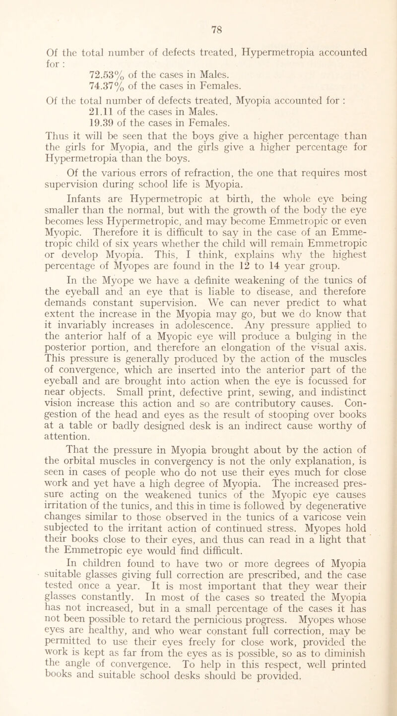 Of the total number of defects treated, Hypermetropia accounted for ; 72.53% of the cases in Males. 74.37% of the cases in Females. Of the total number of defects treated, Myopia accounted for : 21.11 of the cases in Males. 19.39 of the cases in Females. Thus it will be seen that the boys give a higher percentage than the girls for Myopia, and the girls give a higher percentage for Hypermetropia than the boys. Of the various errors of refraction, the one that requires most supervision during school life is Myopia. Infants are Hypermetropic at birth, the whole eye being smaller than the normal, but with the growth of the body the eye becomes less Hypermetropic, and may become Emmetropic or even Myopic. Therefore it is difficult to say in the case of an Emme- tropic child of six years whether the child will remain Emmetropic or develop Myopia. This, I think, explains why the highest percentage of Myopes are found in the 12 to 14 year group. In the Myope we have a definite weakening of the tunics of the eyeball and an eye that is liable to disease, and therefore demands constant supervision. We can never predict to what extent the increase in the Myopia may go, but we do know that it invariably increases in adolescence. Any pressure applied to the anterior half of a Myopic eye will produce a bulging in the posterior portion, and therefore an elongation of the visual axis. This pressure is generally produced by the action of the muscles of convergence, which are inserted into the anterior part of the eyeball and are brought into action when the eye is focussed for near objects. Small print, defective print, sewing, and indistinct vision increase this action and so are contributory causes. Con- gestion of the head and. eyes as the result of stooping over books at a table or badly designed desk is an indirect cause worthy of attention. That the pressure in Myopia brought about by the action of the orbital muscles in convergency is not the only explanation, is seen in cases of people who do not use their eyes much for close work and yet have a high degree of Myopia. The increased pres- sure acting on the weakened tunics of the Myopic eye causes irritation of the tunics, and this in time is followed by degenerative changes similar to those observed in the tunics of a varicose vein subjected to the irritant action of continued stress. Myopes hold their books close to their eyes, and thus can read in a light that the Emmetropic eye would find difficult. In children found to have two or more degrees of Myopia suitable glasses giving full correction are prescribed, and the case tested once a year. It is most important that the}^ wear their glasses constantly. In most of the cases so treated the Myopia has not increased, but in a small percentage of the cases it has not been possible to retard the pernicious progress. Myopes whose eyes are healthy, and who wear constant full correction, may be permitted to use their eyes freely for close work, provided the work is kept as far from the eyes as is possible, so as to diminish the angle of convergence. To help in this respect, well printed books and suitable school desks should be provided,