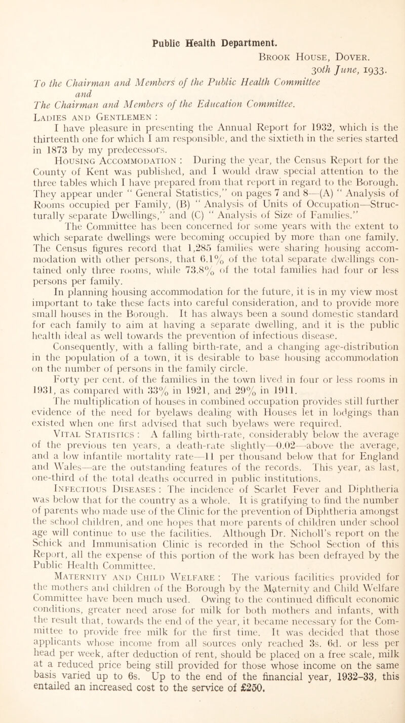 Brook House, Dover. 30//^ June, 1933. To the Chairman and Members of the Public Health Committee and The Chairman and Members of the Education Committee. Ladies and Gentlemen : I have pleasure in presenting the Annual Report for 1932, which is the thirteenth one for which I am responsible, and tlie sixtieth in the series started in 1873 by my predecessors. Housing Accommodation : During the year, tlie Census Report for the County of Kent was published, and I would draw special attention to the three tables which 1 liave prepared from that report in regard to the Borough. They appear under “ General Statistics,’' on pages 7 and 8—(A) “ Analysis of Rooms occupied per Family, (B) “ Analysis of Units of Occupation—Struc- turally separate Dwellings,” and (C) ” Analysis of Size of Famdies.” The Committee has been concerned lor some years with tlie extent to which separate dwellings were becoming occupied by more than one family. The Census figures record that 1,285 families were sharing housing accom- modation with other persons, that 6.1% of the total separate dwellings con- tained only three rooms, wliile 73.8% of the total families had four or less persons per family. In planning housing accommodation for the future, it is in my view most important to take these facts into careful consideration, and to provide more small houses in the Borough. It has always been a sound domestic standard for each family to aim at having a separate dwelling, and it is the public health ideal as well towards the prevention of infectious disease. Consequently, with a falling birth-rate, and a changing age-distribution in the population of a town, it is desirable to base liousing accommodation on the number of persons in the family circle. Forty per cent, of the families in the town lived in four or less rooms in 1931, as compared with 33% in 1921, and 29% in 1911. 'flie multiplication of houses in combined occupation provides still further evidence of the need for byelaws dealing with Houses let in lodgings than existed wlien one first advised that such byelaws were required. Vital Statistics : A fading birth-rate, considerably below the average of the previous ten years, a death-rate slightly—-0.02—above the average, and a low infantile mortality/ rate—11 per thousand belijw that for England and Wales—are the outstanding features of the records. This year, as last, one-third of tlie total deaths occurred in public institutions. Infectious Diseases : The incidence of Scarlet Fever and Diphtheria was below that for the country as a whole. It is gratifying to find the number of parents who made use of the Clinic for the prevention of Diplitheria amongst the school children, and one hopes that more parents of children under school age will continue to use the facilities. Although Dr. Niclioll’s report on the Schick and Imnuinisalion Clinic is recorded in the School Section of this Report, all the expense of this portion of the work has been defrayed by the Public Health Committee. Maternity and Child Welfare : The various facilities jirovided for the mothers and children of the Borough by the Maternity and Child Welfare Committee have been much used. Owing to tlie continued difficult economic conditions, greater need arose for milk for both mothers and infants, with the result that, towards the end of the year, it became necessary for the Com- mittee to provide free milk for the hrst lime. It was decided that those applicants wliose income from all sources only reached 3s. 6d. or less per head per week, after deduction of rent, should be placed on a free scale, milk at a reduced price being still provided for those whose income on the same basis varied up to 6s. Up to the end of the financial year, 1932-33, this entailed an increased cost to the service of £250.