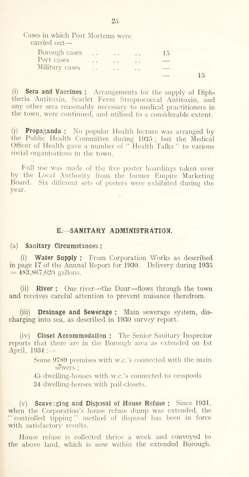 Cases in which Post Mortems were carried out— Borough cases Port cases Military cases (i) Sera and Vaccines : Arrangements for the supply of Diph- theria Antitoxin, Scarlet Fever Streptococcal Antitoxin, and any other sera reasonably necessary to medical practitioners in the town, were continued, and utilised to a considerable extent. (j) Propaganda : No popular Health lecture was arranged by the Public Health Committee during 1935 ; but the Medical Olhcer of Health gave a number of '' Health Talks ” to various social organisations in the town. hull use was made of the five poster hoardings taken over by the Local Authority from the former Empire Marketing Board. Six different sets of posters were exhibited during the 3/ear. E.—SANITARY ADfflNISTRATIONe (a) Sanitary Circumstances : (i) Water Supply : From Corporation Works as described in page 17 of the Annual Report for 1930. Delivery during 1935 = 483,867,620 gallons. (ii) River : One river—the Dour—flows through the town and receives careful attention to prevent nuisance therefrom. (hi) Drainage and Sewerage : Main sewerage system, dis- charging into sea, as described in 1930 survey report. (iv) Closet Accommodation : The Senior Sanitary Inspector reports that there are in the Borough area as extended on 1st April, 1934 Some 9789 premises with w.c.’s connected with the main sowers ; 45 dwelling-houses with w.c.’s connected to cesspools 34 dwelling-houses with pail-closets. (v) Scavenging and Disposal of House Refuse : Since 1931, when the Corporation’s house refuse dump was extended, the  controlled tipping ” method of disposal has been in force with satisfactory results. House refuse is collected thrice a week and conveyed to the above land, which is now within the extended Borough.
