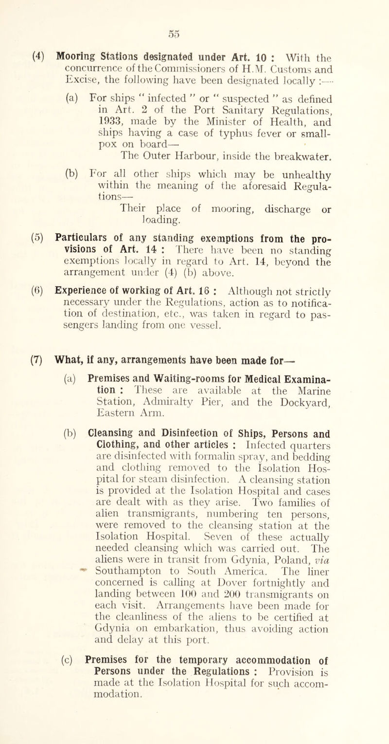 (4) Mooring Stations designated under Art. 10 : With the concurrence of the Commissioners of H.M. Customs and Excise, the following have been designated locally :— (a) For ships  infected  or “ suspected ” as defined in Art. 2 of the Port Sanitary Regulations, 1933, made by the Minister of Health, and ships having a case of typhus fever or small- pox on board— The Outer Harbour, inside the breakwater. (b) For all other ships which may be unhealthy within the meaning of the aforesaid Regula- tions— Their place of mooring, discharge or loading. (5) Particulars of any standing exemptions from the pro- visions of Art. 14 : There have been no standing exemptions locally in regard to Art. 14, beyond the arrangement under (4) (b) above. (6) Experience of working of Art. 16 : Although not strictly necessary under the Regulations, action as to notifica- tion of destination, etc., was taken in regard to pas- sengers landing from one vessel. (7) What, if any, arrangements have been made for—- (a) Premises and Waiting-rooms for Medical Examina- tion : These are available at the Marine Station, Admiralty Pier, and the Dockyard, Eastern Arm. (b) Cleansing and Disinfection of Ships, Persons and Clothing, and other articles : Infected quarters are disinfected with formalin spray, and bedding and clothing removed to the Isolation Hos- pital for steam disinfection. A cleansing station is provided at the Isolation Hospital and cases are dealt with as they arise. Two families of alien transmigrants, numbering ten persons, were removed to the cleansing station at the Isolation Hospital. Seven of these actually needed cleansing which was carried out. The aliens were in transit from Gdynia, Poland, via ^ Southampton to South America. The liner concerned is calling at Dover fortnightly and landing between 100 and 200 transmigrants on each visit. Arrangements have been made for the cleanliness of the aliens to be certified at Gdynia on embarkation, thus avoiding action and delay at this port. (c) Premises for the temporary accommodation of Persons under the Regulations : Provision is made at the Isolation Hospital for such accom- modation.