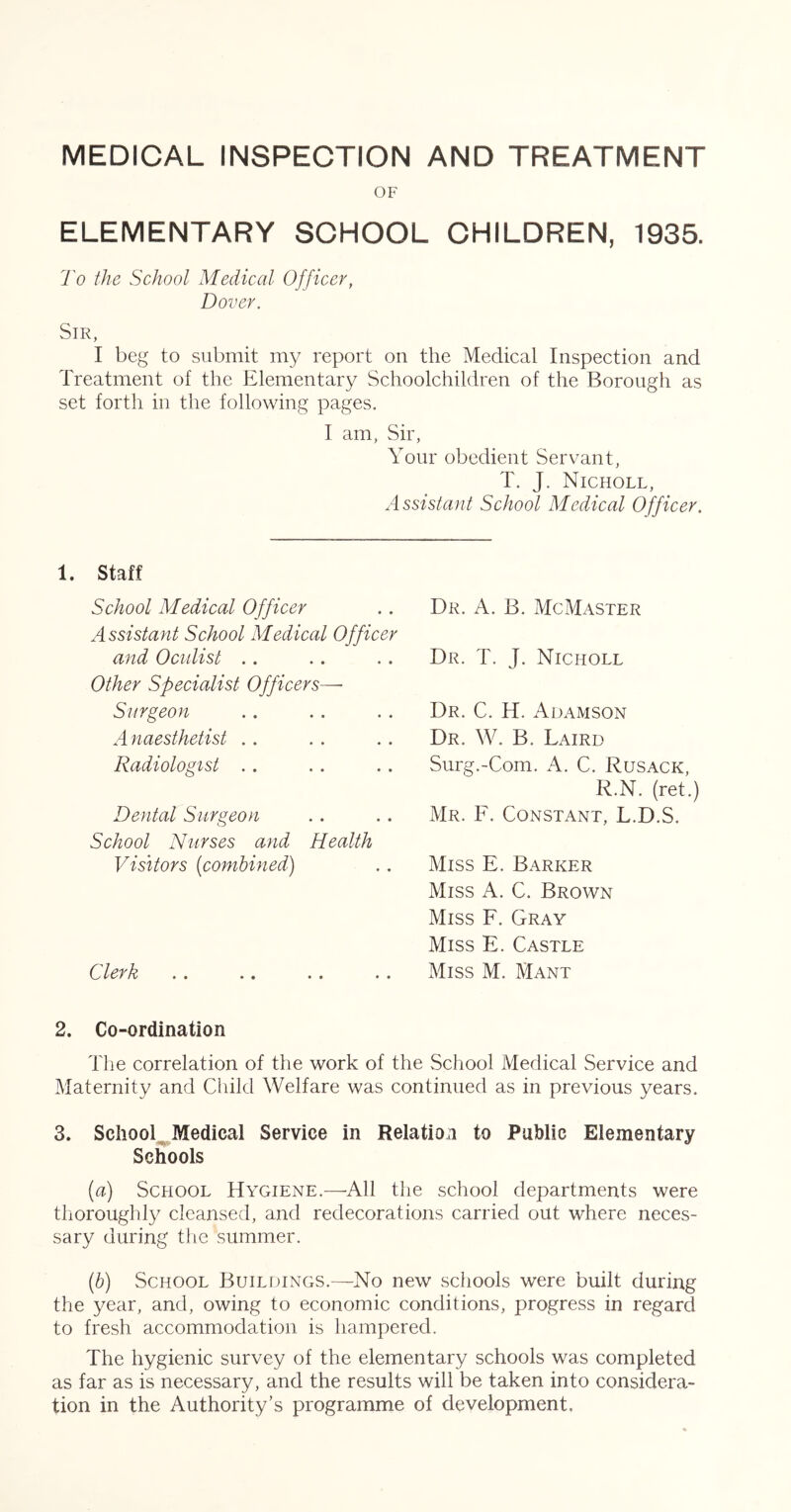 MEDICAL INSPECTION AND TREATMENT OF ELEMENTARY SCHOOL CHILDREN, 1935. To the School Medical Officer, Dover. Sir, I beg to submit my report on the Medical Inspection and Treatment of the Elementary Schoolchildren of the Borough as set forth in the following pages. I am, Sir, Your obedient Servant, T. J. Nicholl, Assistant School Medical Officer. 1. Staff School Medical Officer Assistant School Medical Officer and Oculist .. Other Specialist Officers—• Surgeon A naesthetist .. Radiologist . , Dental Surgeon School Nurses and Health Visitors [combined) Clerk Dr. a. B. McMaster Dr. T. J. Nicholl Dr. C. H. Adamson Dr. W. B. Laird Surg.-Com. A. C. Rusack, R.N. (ret.) Mr. F. Constant, L.D.S. Miss E. Barker Miss A. C. Brown Miss F. Gray Miss E. Castle Miss M. Mant 2. Co-ordination The correlation of the work of the School Medical Service and Maternity and Child Welfare was continued as in previous years. 3. ScIiool^Medical Service in Relation to Public Elementary Schools [a) School Hygiene.—All the school departments were thoroughly cleansed, and redecorations carried out where neces- sary during the summer. ip) School Buildings.—No new schools were built during the year, and, owing to economic conditions, progress in regard to fresh accommodation is hampered. The hygienic survey of the elementary schools was completed as far as is necessary, and the results will be taken into considera- tion in the Authority’s programme of development.