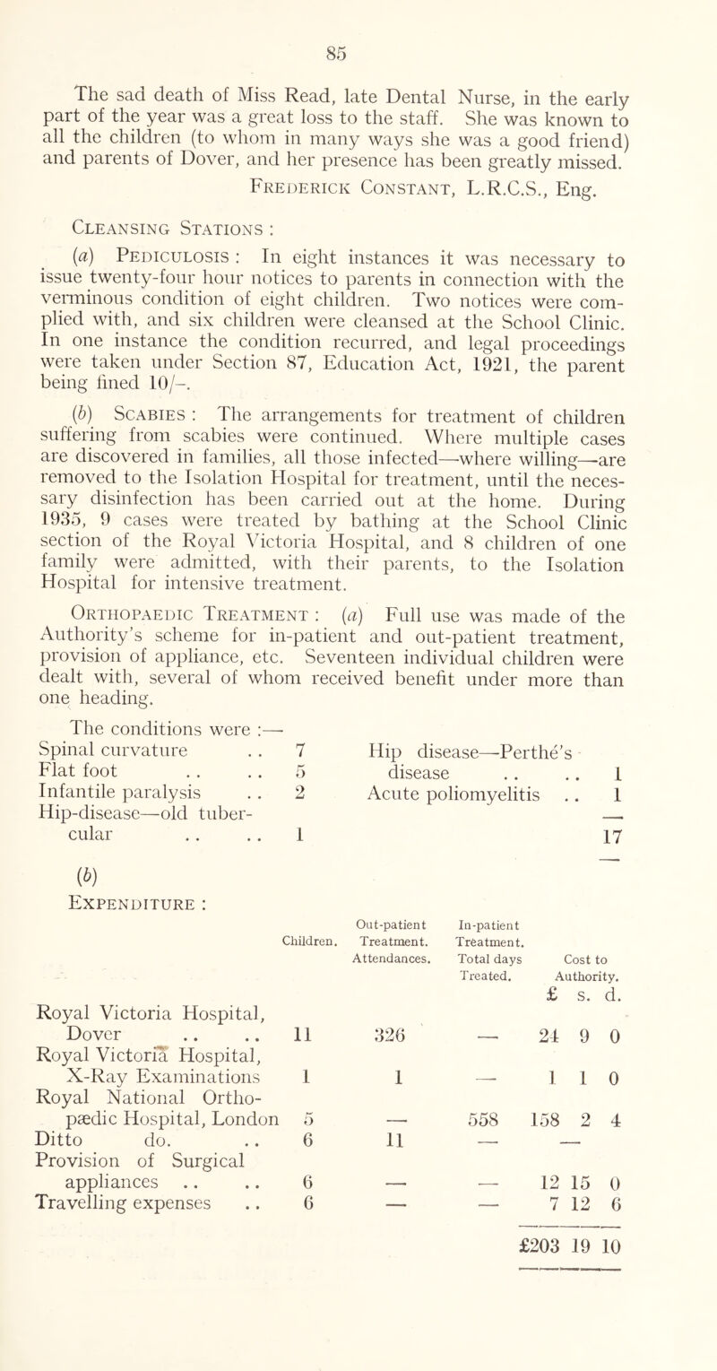 The sad death of Miss Read, late Dental Nurse, in the early part of the year was a great loss to the staff. She was known to all the children (to whom in many ways she was a good friend) and parents of Dover, and her presence has been greatly missed. Frederick Constant, L.R.C.S., Eng. Cleansing Stations : (a) Pediculosis : In eight instances it was necessary to issue twenty-four hour notices to parents in connection with the veiTninous condition of eight children. Two notices were com- plied with, and six children were cleansed at the School Clinic. In one instance the condition recurred, and legal proceedings were taken under Section 87, Education Act, 1921, the parent being lined 10/-. (h) Scabies : The arrangements for treatment of children suffering from scabies were continued. Where multiple cases are discovered in families, all those infected—-where willing—^are removed to the Isolation Hospital for treatment, until the neces- sary disinfection has been carried out at the home. During 1935, 9 cases were treated by bathing at the School Clinic section of the Royal Victoria Hospital, and 8 children of one family were admitted, with their parents, to the Isolation Hospital for intensive treatment. Orthopaedic Treatment : (a) Full use was made of the Authority’s scheme for in-patient and out-patient treatment, provision of appliance, etc. Seventeen individual children were dealt with, several of whom received benefit under more than one heading. The conditions were ;—- Spinal curvature . . 7 Hip disease—Perthe’s Flat foot . . . . 5 disease . . .. 1 Infantile paralysis 2 Acute poliomyelitis * • 1 Hip-disease—old tuber- cular 1 17 {b) Expenditure : Out-patient In-patient Children. Treatment. Treatment. Attendances. Total days Cost to Treated. Authority. £ S. d. Royal Victoria Hospital, Dover 11 326 — 21 9 0 Royal Victoria Hospital, X-Ray Examinations 1 1 — 1 1 0 Royal National Ortho- paedic Hospital, London 5 — 558 158 2 4 Ditto do. 6 11 — Provision of Surgical appliances 6 — — 12 15 0 Travelling expenses 6 — — 7 12 6 £203 19 10