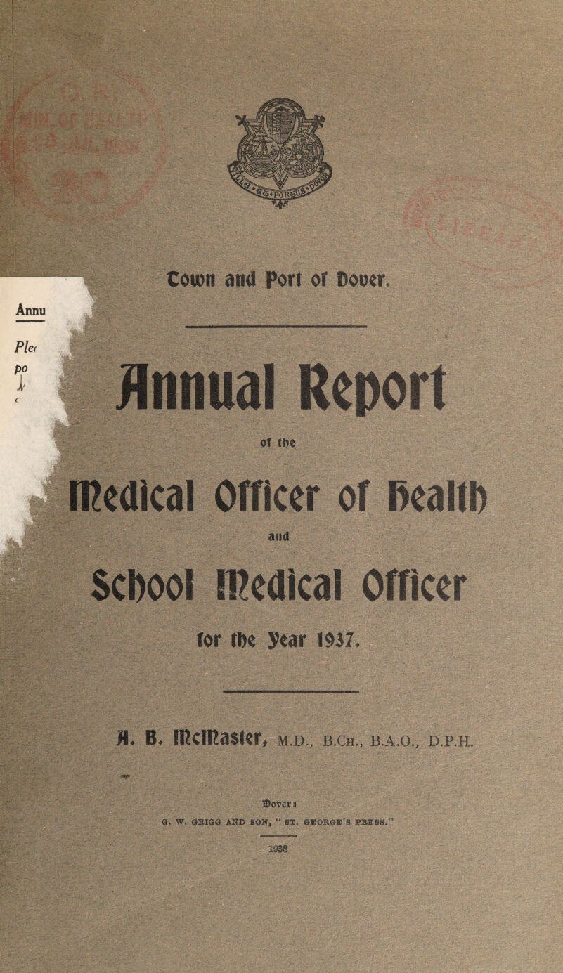 Coion and Port of Dooer, Annual Report Of tfK an a School medical Officer for the year 1937. Ji. B. iPcmaster, m.d., b.ch., b.a.o„ d.p,h. .Dover i \ . Q, W, GBIGa AND SON* 44 S®. GSOBCIE’S PBESB,” 1938