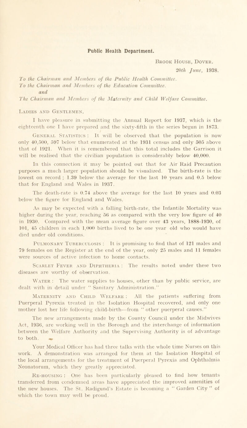 Brook House, Dover. 20th June, 1938. To the Chair yuan and Members of the Public Health Committee. To the Chairman and Members of the Education Committee, and The Chairman and Members of the Maternity and Child Welfare Committee. Ladies and Gentlemen, I have pleasure in submitting the Annual Report for 1937, which is the eighteenth one I have prepared and the sixty-fifth in the series begun in 1873. General Statistics : It will be observed that the population is now only 40,500, 597 below that enumerated at the 1931 census and only 505 above that of 1921. When it is remembered that this total includes the Garrison it will be realised that the civilian population is considerably below 40,000. In this connection it may be pointed out that for Air Raid Precaution purposes a much larger population should be visualized. The birth-rate is the iowest on record ; 1.39 below the average for the last 10 years and 0.5 below that for England and Wales in 1937. The death-rate is 0.74 above the average for the last 10 years and 0.03 below the figure for England and Wales. As may be expected with a falling birth-rate, the Infantile Mortality was higher during the year, reaching 56 as compared with the very low figure of 40 in 1930. Compared with the mean average figure over 43 years, 1888-1930, of 101, 45 children in each 1,000 births lived to be one year old who would have died under old conditions. Pulmonary Tuberculosis : It is promising to find that of 121 males and 79 females on the Register at the end of the year, only 25 males and 11 females were sources of active infection to home contacts. Scarlet Fever and Diphtheria : The results noted under these two diseases are worthy of observation. Water : The water supplies to houses, other than by public service, are dealt with in detail under “ Sanitary Administration.” Maternity and Child Welfare : All the patients suffering from Puerperal Pyrexia treated in the Isolation Hospital recovered, and only one mother lost her life following child-birth-—from “ other puerperal causes.” The new arrangements made by the County Council under the Midwives Act, 1936, are working well in the Borough and the interchange of information between the Welfare Authority and the Supervising Authority is of advantage to both. Your Medical Officer has had three talks with the whole time Nurses on this work. A demonstration was arranged for them at the Isolation Hospital of the local arrangements for the treatment of Puerperal Pyrexia and Ophthalmia Neonatorum, which they greatly appreciated. Re-housing : One has been particularly pleased to find how tenants transferred from condemned areas have appreciated the improved amenities of the new houses. The St. Radigund’s Estate is becoming a “ Garden City ” of which the town may well be proud,