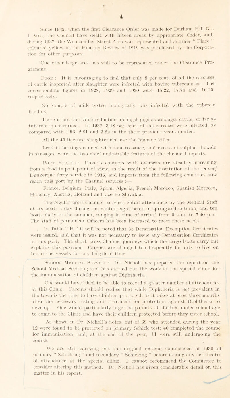 Since 1932, when the first Clearance Order was made for Durham Hill No. 1 Area, the Council have dealt with fifteen areas by appropriate Order, and, during 1937, the Woolcomber Street Area was represented and another “ Place ’ coloured yellow in the Housing Review of 1919 was purchased by the Corpora- tion for other purposes. One other large area has still to be represented under the Clearance Pro- gramme. Food : It is encouraging to find that only 8 per cent, of all the carcases of cattle inspected after slaughter were infected with bovine tuberculosis. The corresponding figures in 1928, 1929 and 1930 were 15.22, 17.74 and 16.25, respectively. No sample of milk tested biologically was infected with the tubercle bacillus. There is not the same reduction amongst pigs as amongst cattle, so far as tubercle is concerned. In 1937, 3.18 per cent, of the carcases were infected, as compared with 1.96, 2.81 and 3.22 in the three previous years quoted. All the 45 licensed slaughtermen use the humane killer. Lead in herrings canned with tomato sauce, and excess of sulphur dioxide in sausages, were the two chief undesirable features of the chemical reports. Port Health : Dover’s contacts with overseas are steadily increasing from a food import point of view, as the result of the institution of the Dover/ Dunkerque ferry service in 1936, and imports from the following countries now reach this port by the Channel services :— France, Belgium, Italy, Spain, Algeria, French Morocco, Spanish Morocco, Hungary, Austria, Holland and Czecho Slovakia. The regular cross-Channel services entail attendance by the Medical Staff at six boats a day during the winter, eight boats in spring and autumn, and ten boats daily in the summer, ranging in time of arrival from 5 a.m. to 7.40 p.m. The staff of permanent Officers has been increased to meet these needs. In Table “ H ” it vrill be noted that 35 Deratisation Exemption Certificates were issued, and that it was not necessary to issue any Deratisation Certificates at this port. The short cross-Channel journeys which the cargo boats carry out explains this position. Cargoes are changed too frequently for rats to live on board the vessels for any length of time. School Medical Service : Dr. Nicholl has prepared the report on the School Medical Section ; and has carried out the wrork at the special clinic for the immunisation of children against Diphtheria. One would have liked to be able to record a greater number of attendances at this Clinic. Parents should realise that while Diphtheria is not prevalent in the towm is the time to have children protected, as it takes at least three months after the necessary testing and treatment for protection against Diphtheria to develop. One would particularly urge the parents of children under school age to come to the Clinic and have their children protected before they enter school. As shown in Dr. Niclioll’s notes, out of 69 who attended during the year 12 were found to be protected on primary Schick test; 46 completed the course for immunisation, and, at the end of the year, 11 were still undergoing the course. We are still carrying out the original method commenced in 1930, of primary “ Sollicking ” and secondary “ Sollicking ” before issuing any certificates of attendance at the special clinic. I cannot recommend the Committee to consider altering this method. Dr. Nicholl has given considerable detail on this matter in his report.