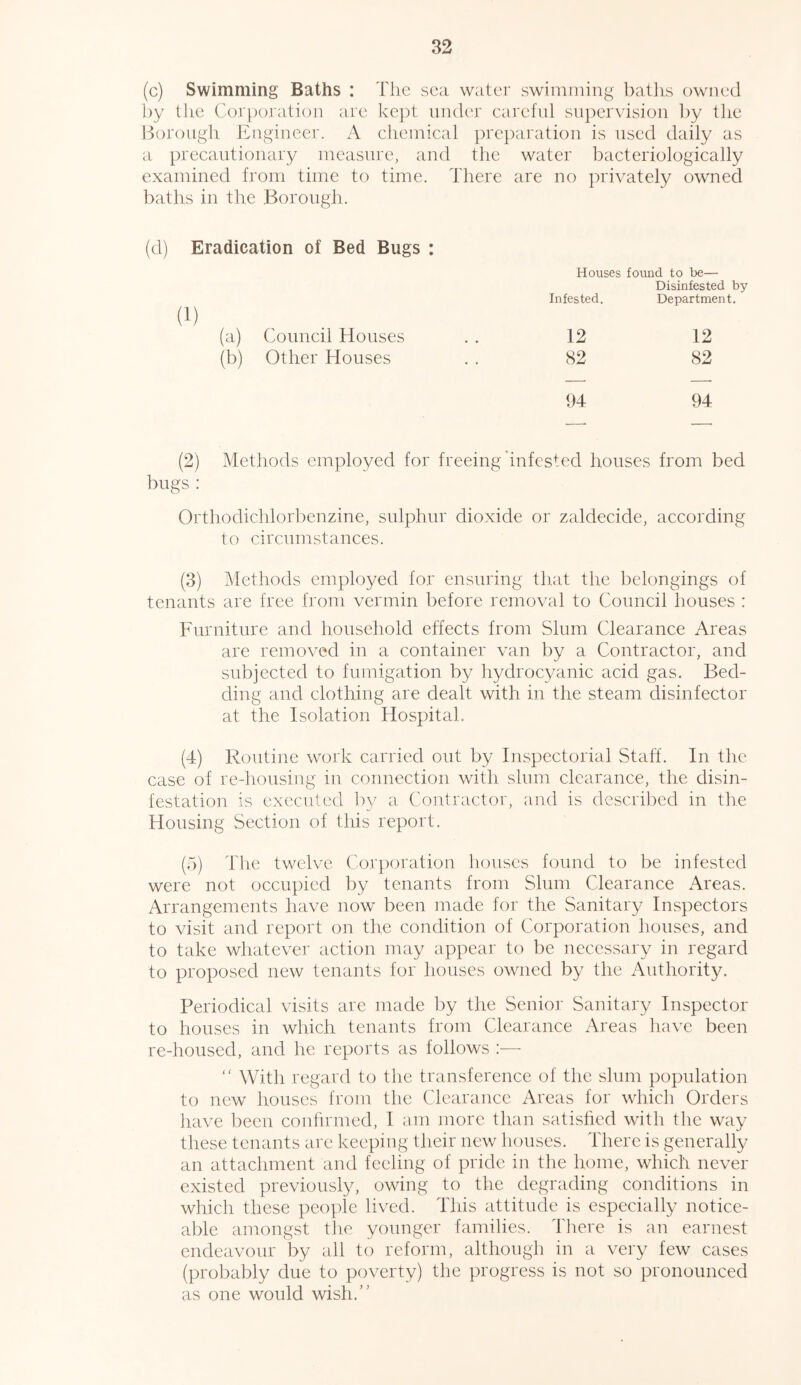 (c) Swimming Baths : The sea water swimming baths owned by the Corporation are kept under careful supervision by the Borough Engineer. A chemical preparation is used daily as a precautionary measure, and the water bacteriologically examined from time to time. There are no privately owned baths in the Borough. (d) Eradication of Bed Bugs : Houses found to be— Disinfested by Infested. Department. (a) Council Houses 12 12 (b) Other Houses 82 82 94 94 (2) Methods employed for freeing infested houses from bed bugs : Ortbodichlorbenzine, sulphur dioxide or zaldecide, according to circumstances. (3) Methods employed for ensuring that the belongings of tenants are free from vermin before removal to Council houses : Furniture and household effects from Slum Clearance Areas are removed in a container van by a Contractor, and subjected to fumigation by hydrocyanic acid gas. Bed- ding and clothing are dealt with in the steam disinfector at the Isolation Hospital. (4) Routine work carried out by Inspectorial Staff. In the case of re-housing in connection with slum clearance, the disin- festation is executed by a Contractor, and is described in the Housing Section of this report. (5) The twelve Corporation houses found to be infested were not occupied by tenants from Slum Clearance Areas. Arrangements have now been made for the Sanitary Inspectors to visit and report on the condition of Corporation houses, and to take whatever action may appear to be necessary in regard to proposed new tenants for houses owned by the Authority. Periodical visits are made by the Senior Sanitary Inspector to houses in which tenants from Clearance Areas have been re-housed, and he reports as follows :— <( With regard to the transference of the slum population to new houses from the Clearance Areas for which Orders have been confirmed, I am more than satisfied with the way these tenants are keeping their new houses. There is generally an attachment and feeling of pride in the home, which never existed previously, owing to the degrading conditions in which these people lived. This attitude is especially notice- able amongst the younger families. There is an earnest endeavour by all to reform, although in a very few cases (probably due to poverty) the progress is not so pronounced as one would wish.”