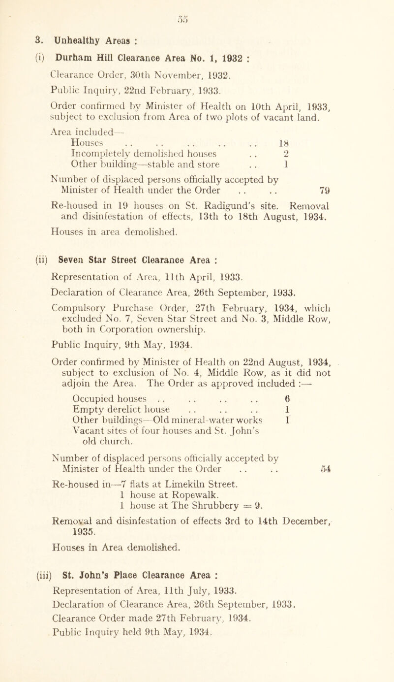3. Unhealthy Areas : (i) Durham Hill Clearance Area No. 1, 1932 : Clearance Order, 30th November, 1932. Public Inquiry, 22nd February, 1933. Order confirmed by Minister of Health on 10th April, 1933, subject to exclusion from Area of two plots of vacant land. Area included — Houses . . . . . . . . .. 18 Incompletely demolished houses . . 2 Other building—stable and store . . 1 Number of displaced persons officially accepted by Minister of Health under the Order .. .. 79 Re-housed in 19 houses on St. Radigund's site. Removal and disinfestation of effects, 13th to 18th August, 1934. Houses in area demolished. (ii) Seven Star Street Clearance Area : Representation of Area, 11th April, 1933. Declaration of Clearance Area, 26th September, 1933. Compulsory Purchase Order, 27th February, 1934, which excluded No. 7, Seven Star Street and No. 3, Middle Row, both in Corporation ownership. Public Inquiry, 9th May, 1934. Order confirmed by Minister of Health on 22nd August, 1934, subject to exclusion of No. 4, Middle Row, as it did not adjoin the Area. The Order as approved included :—- Occupied houses . . . . . . . . 6 Empty derelict house . . . . . . 1 Other buildings—Old mineral-water works 1 Vacant sites of four houses and St. John's old church. Number of displaced persons officially accepted by Minister of Health under the Order . . . . 54 Re-housed in—7 flats at Limekiln Street. 1 house at Ropewalk. 1 house at The Shrubbery = 9. Removal and disinfestation of effects 3rd to 14th December, 1935. Houses in Area demolished. (iii) St. John’s Place Clearance Area : Representation of Area, 11th July, 1933. Declaration of Clearance Area, 26th September, 1933. Clearance Order made 27th February, 1934. Public Inquiry held 9th May, 1934,