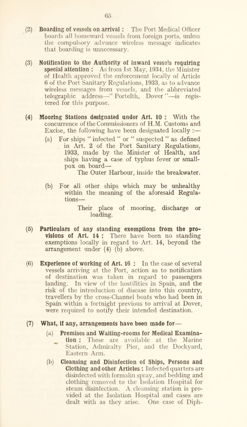 (2) Boarding of vessels on arrival: The Port Medical Officer boards all homeward vessels from foreign ports, unless the compulsory advance wireless message indicates that boarding is unnecessary. (3) Notification to the Authority of inward vessels requiring special attention : As from 1st May, 1934, the Minister of Health approved the enforcement locally of Article 6 of the Port Sanitary Regulations, 1933, as to advance wireless messages from vessels, and the abbreviated telegraphic address— Portelth, Dover ”—is regis- tered for this purpose. (4) Mooring Stations designated under Art, 10 : With the concurrence of the Commissioners of H.M, Customs and Excise, the following have been designated locally :— (a) For ships “ infected ” or  suspected ” as defined in Art. 2 of the Port Sanitary Regulations, 1933, made by the Minister of Health, and ships having a case of typhus fever or small- pox on board— The Outer Harbour, inside the breakwater. (b) For all other ships which may be unhealthy within the meaning of the aforesaid Regula- tions— Their place of mooring, discharge or loading. (5) Particulars of any standing exemptions from the pro- visions of Art. 14 : There have been no standing exemptions locally in regard to Art. 14, beyond the arrangement under (4) (b) above. (6) Experience of working of Art. 16 : In the case of several vessels arriving at the Port, action as to notification of destination was taken in regard to passengers landing. In view of the hostilities in Spain, and the risk of the introduction of disease into this country, travellers by the cross-Channel boats who had been in Spain within a fortnight previous to arrival at Dover, were required to notify their intended destination. (7) What, if any, arrangements have been made for— (a) Premises and Waiting-rooms for Medical Examina- tion : These are available at the Marine Station, Admiralty Pier, and the Dockyard, Eastern Arm. (b) Cleansing and Disinfection of Ships, Persons and Clothing and other Articles : Infected quarters are disinfected with formalin spray, and bedding and clothing removed to the Isolation Hospital for steam disinfection. A cleansing station is pro- vided at the Isolation Hospital and cases are dealt with as they arise. One case of Diph-