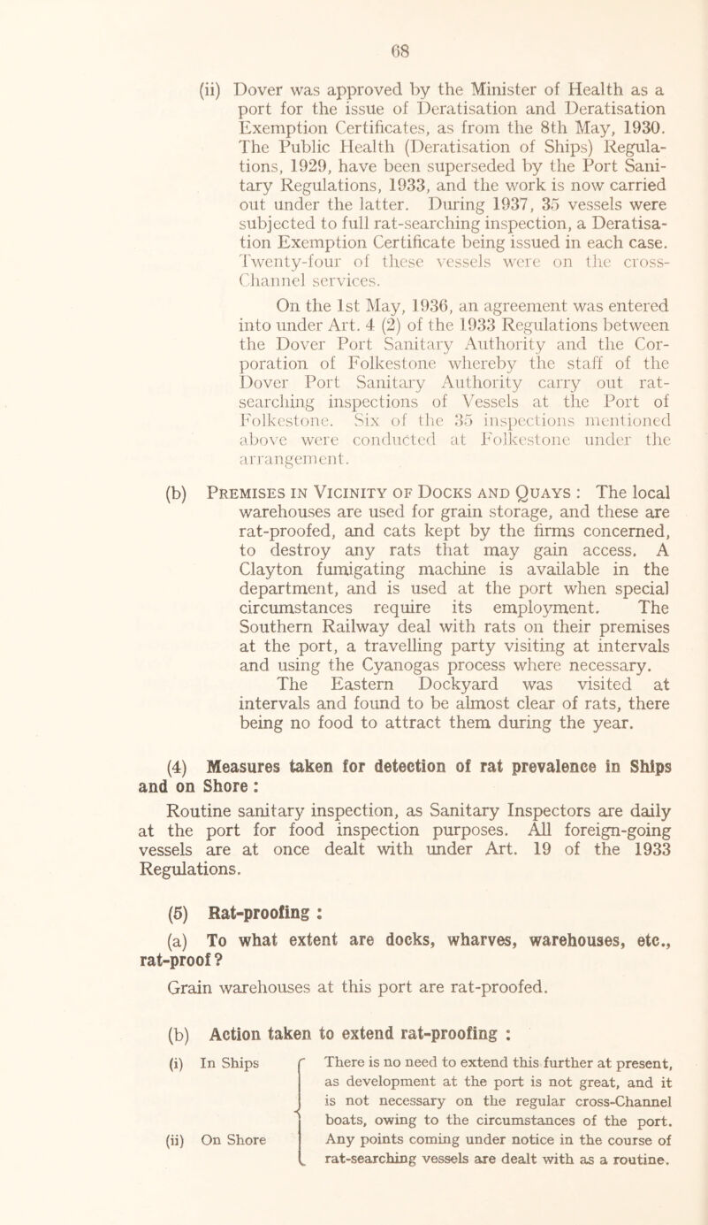 (ii) Dover was approved by the Minister of Health as a port for the issue of Deratisation and Deratisation Exemption Certificates, as from the 8th May, 1930. The Public Health (Deratisation of Ships) Regula- tions, 1929, have been superseded by the Port Sani- tary Regulations, 1933, and the work is now carried out under the latter. During 1937, 35 vessels were subjected to full rat-searching inspection, a Deratisa- tion Exemption Certificate being issued in each case. Twenty-four of these vessels were on the cross- Channel services. On the 1st May, 1936, an agreement was entered into under Art. 4 (2) of the 1933 Regulations between the Dover Port Sanitary Authority and the Cor- poration of Folkestone whereby the staff of the Dover Port Sanitary Authority carry out rat- searching inspections of Vessels at the Port of Folkestone. Six of the 35 inspections mentioned above were conducted at Folkestone under the arrangement. (b) Premises in Vicinity of Docks and Quays : The local warehouses are used for grain storage, and these are rat-proofed, and cats kept by the firms concerned, to destroy any rats that may gain access. A Clayton fumigating machine is available in the department, and is used at the port when special circumstances require its employment. The Southern Railway deal with rats on their premises at the port, a travelling party visiting at intervals and using the Cyanogas process where necessary. The Eastern Dockyard was visited at intervals and found to be almost clear of rats, there being no food to attract them during the year. (4) Measures taken for detection of rat prevalence in Ships and on Shore: Routine sanitary inspection, as Sanitary Inspectors are daily at the port for food inspection purposes. All foreign-going vessels are at once dealt with under Art. 19 of the 1933 Regulations. (5) Rat-proofing : (a) To what extent are docks, wharves, warehouses, etc., rat-proof ? Grain warehouses at this port are rat-proofed. (b) Action taken to extend rat-proofing : (i) In Ships f There is no need to extend this further at present, as development at the port is not great, and it is not necessary on the regular cross-Channel boats, owing to the circumstances of the port. (ii) On Shore Any points coming under notice in the course of „ rat-searching vessels are dealt with as a routine.