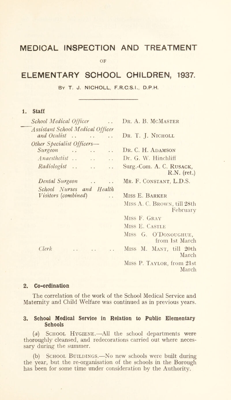 MEDICAL INSPECTION AND TREATMENT OF ELEMENTARY SCHOOL CHILDREN, 1937. By T J. NICHOLL, F.R.C.S.I., D.P.H. 1. Staff School Medical Officer Assistant School Medical Officer and Oculist Other Specialist Officers— Surgeon Anaesthetist Radiologist Dental Surgeon School Nurses and Health Visitors (combined) Clerk Dr. A. B. McMaster Dr. T. J. Nicholl Dr. C. H. Adamson Dr. G. W. 11 inch 1 iff Surg.-Com. A. C. Rusack, R.N. (ret.) Mr. F. Constant, L.D.S. Miss E. Barker Miss A. C. Brown, till 28th February Miss F. Gray Miss E. Castle Miss G. O’Donoughue, from 1st March Miss M. Mant, till 20th March Miss P. Taylor, from 21st March 2. Co-ordination The correlation of the work of the School Medical Service and Maternity and Child Welfare was continued as in previous years. 3. School Medical Service in Relation to Public Elementary Schools (a) School Hygiene.—-All the school departments were thoroughly cleansed, and redecorations carried out where neces- sary during the summer. (b) School Buildings.—No new schools were built during the year, but the re-organisation of the schools in the Borough has been for some time under consideration by the Authority.