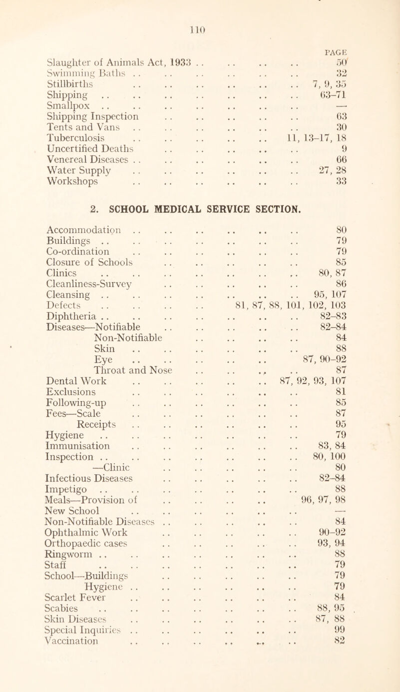 PAGE Slaughter of Animals Act, 1933 • . 50' Swimming Baths # , 32 Stillbirths « • 7, 9, 35 Shipping • • 63-71 Smallpox • • —■ Shipping Inspection • . 63 Tents and Vans 30 Tuberculosis 11, 1 3-17, 18 Uncertified Deaths 9 Venereal Diseases 66 Water Supply • • 27, 28 Workshops • • 33 2. SCHOOL MEDICAL SERVICE SECTION. Accommodation Buildings Co-ordination Closure of Schools Clinics Cleanliness-Survey Cleansing Defects Diphtheria Diseases—Notifiable Non-Notifiable Skin Eye Throat and Nose Dental Work Exclusions Following-up Fees—Scale Receipts Hygiene Immunisation Inspection ■—Clinic Infectious Diseases Impetigo Meals—Provision of New School Non-Notifiable Diseases . . Ophthalmic Work Orthopaedic cases Ringworm Staff School—Buildings Hygiene Scarlet Fever Scabies Skin Diseases Special Inquiries Vaccination 81, 87 80 79 79 85 80, 87 86 95, 107 88, 101, 102, 103 82-83 82-84 84 88 87, 90-92 87 87, 92, 93, 107 81 85 87 95 79 83, 84 80, 100 80 82-84 88 96, 97, 98 84 90-92 93, 94 88 79 79 79 84 88, 95 87, 88 99 82