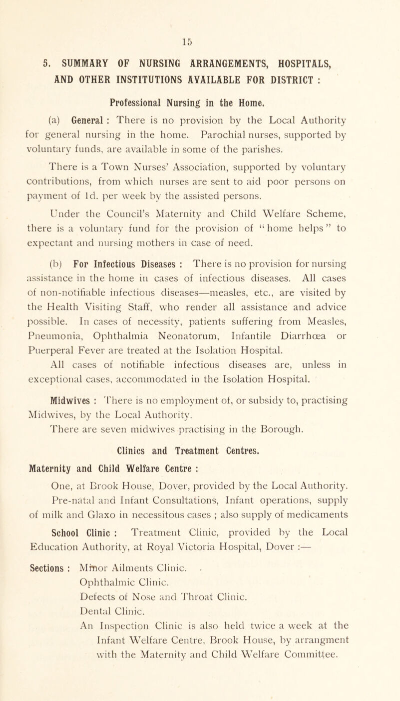 5. SUMMARY OF NURSING ARRANGEMENTS, HOSPITALS, AND OTHER INSTITUTIONS AVAILABLE FOR DISTRICT : Professional Nursing in the Home. (a) General : There is no provision by the Local Authority for general nursing in the home. Parochial nurses, supported by voluntary funds, are available in some of the parishes. There is a Town Nurses’ Association, supported by voluntary contributions, from which nurses are sent to aid poor persons on payment of Id. per week by the assisted persons. Under the Council’s Maternity and Child Welfare Scheme, there is a voluntary fund for the provision of “home helps” to expectant and nursing mothers in case of need. (b) For Infectious Diseases : There is no provision for nursing assistance in the home in cases of infectious diseases. All cases of non-notifiable infectious diseases—measles, etc., are visited by the Health Visiting Staff, who render all assistance and advice possible. In cases of necessity, patients suffering from Measles, Pneumonia, Ophthalmia Neonatorum, Infantile Diarrhoea or Puerperal Fever are treated at the Isolation Hospital. All cases of notifiable infectious diseases are, unless in exceptional cases, accommodated in the Isolation Hospital. Midwives : 'There is no employment of, or subsidy to, practising Midwives, by the Local Authority. There are seven midwives practising in the Borough. Clinics and Treatment Centres. Maternity and Child Welfare Centre : One, at Brook House, Dover, provided by the Local Authority. Pre-natal and Infant Consultations, Infant operations, supply of milk and Glaxo in necessitous cases ; also supply of medicaments School Clinic : Treatment Clinic, provided by the Local Education Authority, at Royal Victoria Hospital, Dover :— Sections : Minor Ailments Clinic. Ophthalmic Clinic. Defects of Nose and Throat Clinic. Dental Clinic. An Inspection Clinic is also held twice a week at the Infant Welfare Centre, Brook House, by arrangment with the Maternity and Child Welfare Committee.