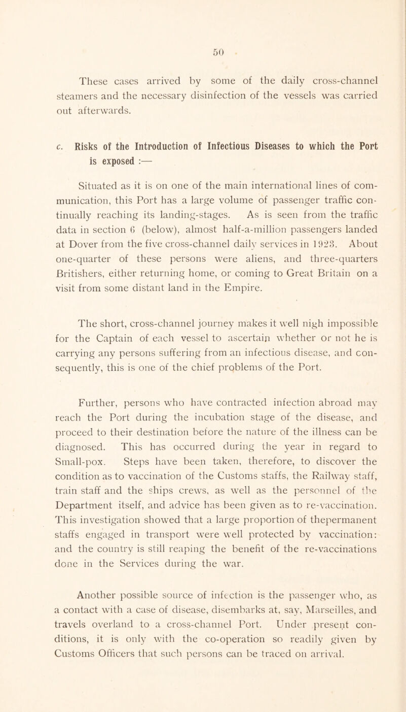 These cases arrived by some of the daily cross-channel steamers and the necessary disinfection of the vessels was carried out afterwards. c. Risks of the Introduction of Infectious Diseases to which the Port is exposed :— Situated as it is on one of the main international lines of com- munication, this Port has a large volume of passenger traffic con- tinually reaching its landing-stages. As is seen from the traffic data in section 6 (below), almost half-a-million passengers landed at Dover from the five cross-channel daily services in 1923. About one-quarter of these persons were aliens, and three-quarters Britishers, either returning home, or coming to Great Britain on a visit from some distant land in the Empire. The short, cross-channel journey makes it well nigh impossible for the Captain of each vessel to ascertain whether or not he is carrying any persons suffering from an infectious disease, and con- sequently, this is one of the chief problems of the Port. Further, persons who have contracted infection abroad may reach the Port during the incubation stage of the disease, and proceed to their destination before the nature of the illness can be diagnosed. This has occurred during the year in regard to Small-pox. Steps have been taken, therefore, to discover the condition as to vaccination of the Customs staffs, the Railway staff, train staff and the ships crews, as well as the personnel of the Department itself, and advice has been given as to re-vaccination. This investigation showed that a large proportion of thepermanent staffs engaged in transport were well protected by vaccination: and the country is still reaping the benefit of the re-vaccinations done in the Services during the war. Another possible source of infection is the passenger who, as a contact with a case of disease, disembarks at, say, Marseilles, and travels overland to a cross-channel Port. Under present con- ditions, it is only with the co-operation so readily given by Customs Officers that such persons can be traced on arrival.