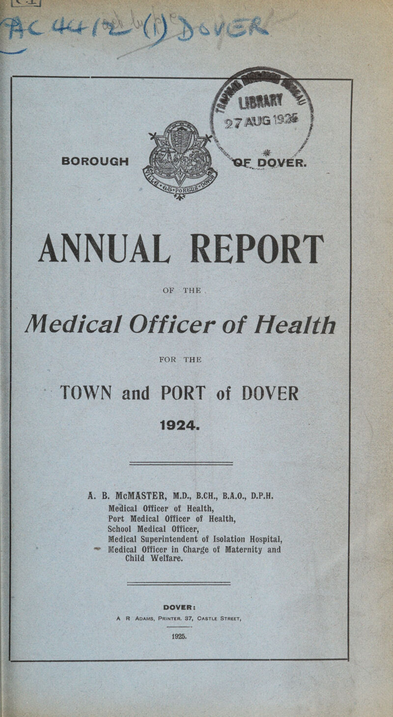 ANNUAL REPORT OF THE Medical Officer of Health FOR THE TOWN and PORT of DOVER 1924. A. B. McMASTER, M.D., B.CH., B.A.O., D.P.H. Medical Officer of Health, Port Medical Officer of Health, School Medical Officer, Medical Superintendent of Isolation Hospital, ** Medical Officer in Charge of Maternity and Child Welfare. DOVER: A R Adams, Printer. 37, Castle Street, 1925. i