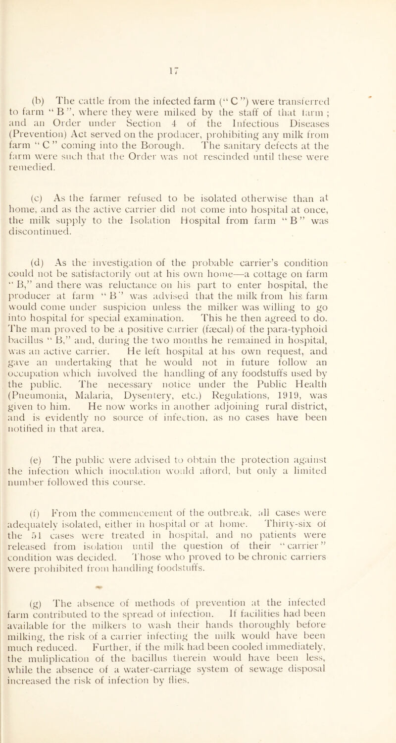 (b) The cattle from the infected farm (“ C ”) were transferred to farm “ B ”, where they were milled by the staff of that farm ; and an Order under Section 4 of the Infectious Diseases (Prevention) Act served on the producer, prohibiting any milk from farm “ C ” coming into the Borough. The sanitary defects at the farm were such that the Order was not rescinded until these were remedied. (c) As the farmer refused to be isolated otherwise than at home, and as the active carrier did not come into hospital at once, the milk supply to the Isolation Hospital from farm “ B ” was discontinued. (d) As the investigation of the probable carrier’s condition could not be satisfactorily out at his own home—a cottage on farm “ B,” and there was reluctance on his part to enter hospital, the producer at farm “B” was advised that the milk from his farm would come under suspicion unless the milker was willing to go into hospital for special examination. This he then agreed to do. 'The man proved to be a positive carrier (faecal) of the para-typhoid bacillus “ B,” and, during the two months he remained in hospital, was an active carrier. He left hospital at Ins own request, and gave an undertaking that he would not in future follow an occupation which involved the handling of any foodstuffs used by the public. The necessary notice under the Public Health (Pneumonia, Malaria, Dysentery, etc.) Regulations, 1919, was given to him. He now works in another adjoining rural district, and is evidently no source of infection, as no cases have been notified in that area. (e) The public were advised to obtain the protection against the infection which inoculation would ailord, but only a limited number followed this course. (f) From the commencement of the outbreak, all cases were adequately isolated, either in hospital or at home. Thirty-six of the 51 cases were treated in hospital, and no patients were released from isolation until the question of their “carrier” condition was decided. 't hose who proved to be chronic carriers were prohibited from handling foodstuffs. (g) The absence of methods of prevention at the infected farm contributed to the spread of infection. If facilities had been available for the milkers to wash their hands thoroughly before milking, the risk of a carrier infecting the milk would have been much reduced. Further, if the milk had been cooled immediately, the muliplication of the bacillus therein would have been less, while the absence of a water-carriage system of sewage disposal increased the risk of infection by Hies.