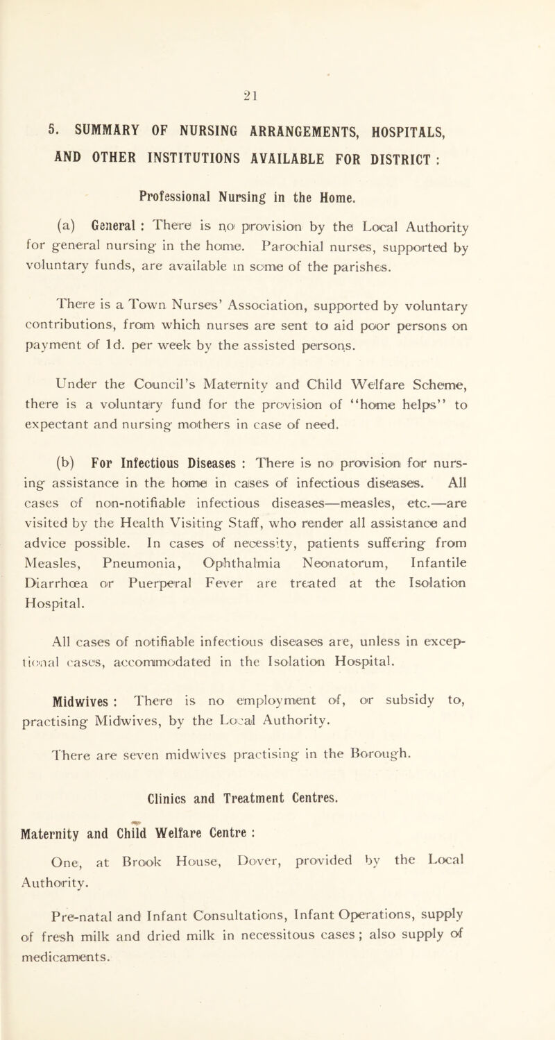 5. SUMMARY OF NURSING ARRANGEMENTS, HOSPITALS, AND OTHER INSTITUTIONS AVAILABLE FOR DISTRICT : Professional Nursing in the Home. (a) General : There is po provision by the Local Authority for general nursing in the home. Parochial nurses, supported by voluntary funds, are available in some of the parishes. There is a Town Nurses’ Association, supported by voluntary contributions, from which nurses are sent to aid poor persons on payment of Id. per week by the assisted persons. Under the Council’s Maternity and Child Welfare Scheme, there is a voluntary fund for the provision of “home helps’’ to expectant and nursing mothers in case of need. (b) For Infectious Diseases : There is no< provision for nurs- ing assistance in the home in cases of infectious diseases. All cases of non-notifiable infectious diseases—measles, etc,—are visited by the Health Visiting Staff, who render all assistance and advice possible. In cases of necessity, patients suffering from Measles, Pneumonia, Ophthalmia Neonatorum, Infantile Diarrhoea or Puerperal Fever are treated at the Isolation Hospital. All cases of notifiable infectious diseases are, unless in excep- tional eases, accommodated in the Isolation Hospital. Midwives : There is no employment of, or subsidy to, practising Midwives, by the Local Authority. There are seven midwives practising in the Borough. Clinics and Treatment Centres. Maternity and Child Welfare Centre : One, at Brook House, Dover, provided by the Local Authority. Pre-natal and Infant Consultations, Infant Operations, supply of fresh milk and dried milk in necessitous cases ; also supply of medicaments.