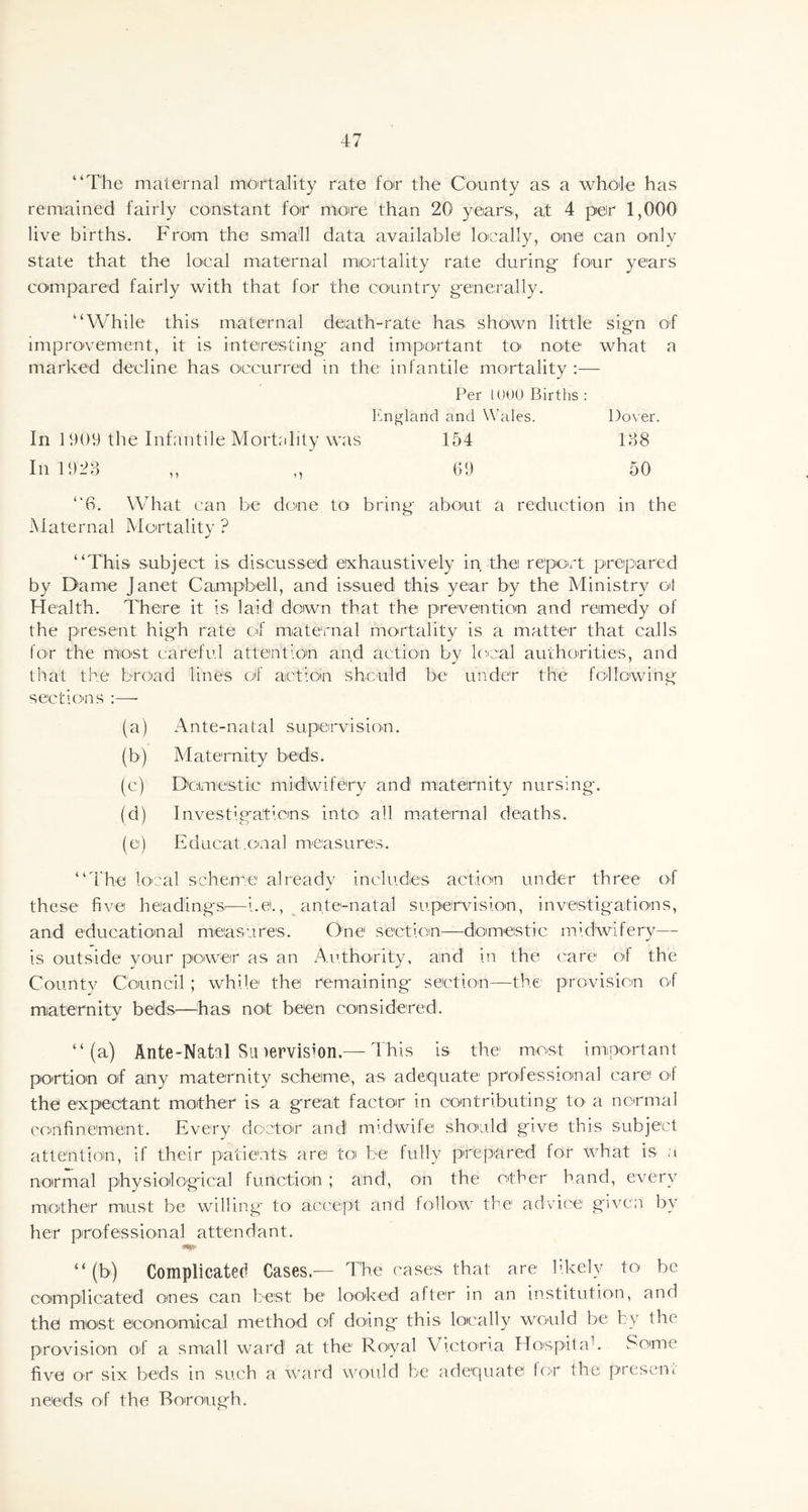 “The maternal mortality rate for the County as a whole has remained fairly constant for more than 20 year's, at 4 per 1,000 live births. From the small data available locally, one can only state that the local maternal mortality rate during- four years compared fairly with that for the country generally. “While this maternal death-rate has shown little sign of improvement, it is interesting and important to note what a marked decline has occurred in the infantile mortality :— Per 1000 Births : England and Wales. Dover 138 50 In 1909 the Infantile Mortality was In 1923 154 09 “6. What can be clone to bring about a reduction in the Maternal Mortality ? “This subject is discussed exhaustively in the report prepared by Dame Janet Campbell, and issued this year by the Ministry ol Health. There it is laid1 down that the prevention and remedy of the present high rate of maternal mortality is a matter that calls for the most careful attention and action by local authorities, and that the broad lines of action should be under the following sections :—• (a) Ante-natal supervision. (b) Maternity beds. (c) Domestic midl'wifery and maternity nursing. (d) Investigations into all maternal deaths. (e) Educat.cnal measures. “The local scheme already includles action under three of these five headings—i.et., ante-natal supervision, investigations, and educational measures. One section—domestic midwifery— is outside your power as an Authority, and in the care of the County Council ; while the remaining section—the provision of maternity beds-—has not been considered. “(a) Ante-Natal Sinervismn.— This is the most important portion of any maternity scheme, as adequate professional care of the expectant mother is a great factor in contributing to a normal confinement. Every doctor and midwife should give this subject attention, if their patients are to be fully prepared for what is a normal physiological function ; and1, on the other hand, every mother must be willing to accept and follow the advice given by her professional attendant. “(b) Complicated Cases.— The cases that are likely to be complicated ones can best be looked after in an institution, and the most economical method of doing this locally would be by the five or six beds in such a ward would be adequate for the present needs of the Borough.
