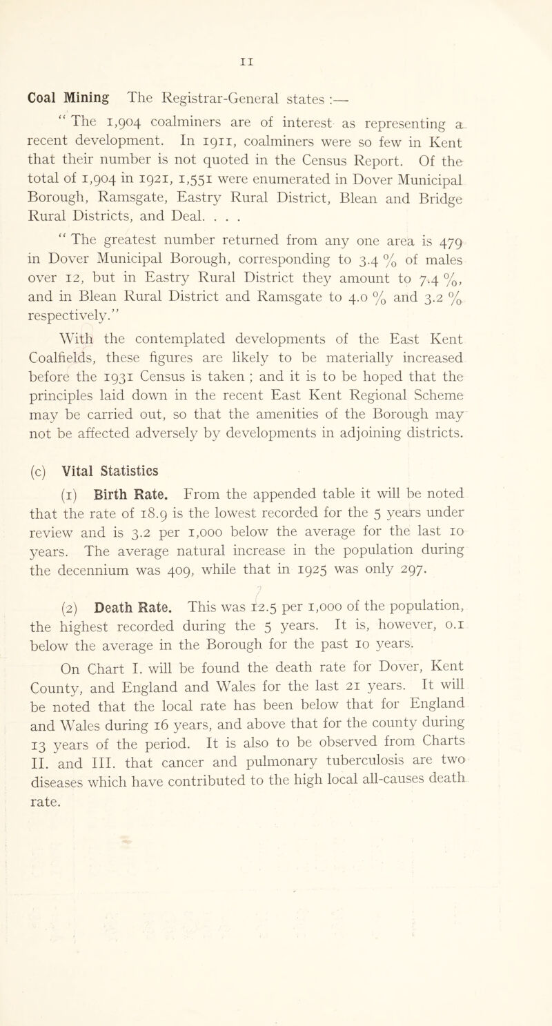 Coal Mining The Registrar-General states :— “ The 1,904 coalminers are of interest as representing a recent development. In 1911, coalminers were so few in Kent that their number is not quoted in the Census Report. Of the total of 1,904 in 1921, 1,551 were enumerated in Dover Municipal Borough, Ramsgate, Eastry Rural District, Blean and Bridge Rural Districts, and Deal. . . . The greatest number returned from any one area is 479 in Dover Municipal Borough, corresponding to 3.4 % of males over 12, but in Eastry Rural District they amount to 7.4 %, and in Blean Rural District and Ramsgate to 4.0 % and 3.2 % respectively.” With the contemplated developments of the East Kent Coalfields, these hgures are likely to be materially increased before the 1931 Census is taken ; and it is to be hoped that the principles laid down in the recent East Kent Regional Scheme may be carried out, so that the amenities of the Borough may not be affected adversely by developments in adjoining districts. (c) Vital Statistics (1) Birth Rate. Erom the appended table it will be noted that the rate of 18.9 is the lowest recorded for the 5 years under review and is 3.2 per 1,000 below the average for the last 10 years. The average natural increase in the population during the decennium was 409, while that in 1925 was only 297. 7 (2) Death Rate. This was 12.5 per 1,000 of the population, the highest recorded during the 5 years. It is, however, o.i below the average in the Borough for the past 10 years. On Chart I. will be found the death rate for Dover, Kent County, and England and Wales for the last 21 years. It will be noted that the local rate has been below that for England and Wales during 16 years, and above that for the county during 13 years of the period. It is also to be observed from Charts II. and III. that cancer and pulmonary tuberculosis are two diseases which have contributed to the high local all-causes death rate.