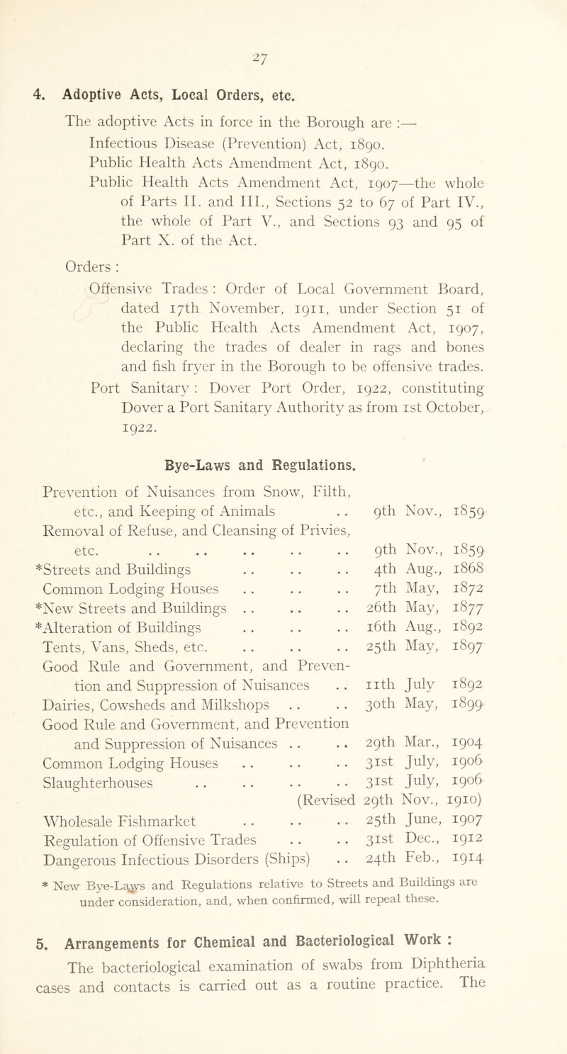 4. Adoptive Acts, Local Orders, etc. The adoptive Acts in force in the Borough are Infectious Disease (Prevention) Act, 1890. Public Health Acts Amendment Act, 1890. Public Health Acts Amendment Act, 1907—the whole of Parts H. and HI., Sections 52 to 67 of Part IV., the whole of Part V., and Sections 93 and 95 of Part X. of the Act. Orders : Offensive Trades : Order of Local Government Board, dated 17th November, 1911, under Section 51 of the Public Health Acts Amendment Act, 1907, declaring the trades of dealer in rags and bones and hsh fryer in the Borough to be offensive trades. Port Sanitary ; Dover Port Order, 1922, constituting Dover a Port Sanitary Authority as from ist October, 1922. Bye-Laws and Regulations. Prevention of Nuisances from Snow, Filth, etc., and Keeping of Animals 9th Nov., 1859 Removal of Refuse, and Cleansing of Privies, etc. .. .. •• •• 9th Nov., 1859 *Streets and Buildings 4th Aug., 1868 Common Lodging Houses 7th May, 1872 *New Streets and Buildings . . 26th May, 1877 ^Alteration of Buildings i6th Aug., 1892 Tents, Vans, Sheds, etc. 25th May, 1897 Good Rule and Government, and Preven- tion and Suppression of Nuisances nth July 08 00 H Dairies, Cowsheds and Milkshops 30th May, 1899 Good Rule and Government, and Prevention and Suppression of Nuisances .. 29th Mar., 1904 Common Lodging Houses 31st July, 1906 Slaughterhouses 31st July. 1906 (Revised 29th Nov., 1910) Wholesale Fishmarket 25th June, 1907 Regulation of Offensive Trades 31st Dec., 1912 Dangerous Infectious Disorders (Ships) 24th Feb., 1914 * New Bye-La^ys and Regulations relative to Streets and Buildings are under consideration, and, when confirmed, will repeal these. 5. Arrangements for Chemical and Bacteriological Work : The bacteriological examination of swabs from Diphtheria cases and contacts is carried out as a routine practice. The