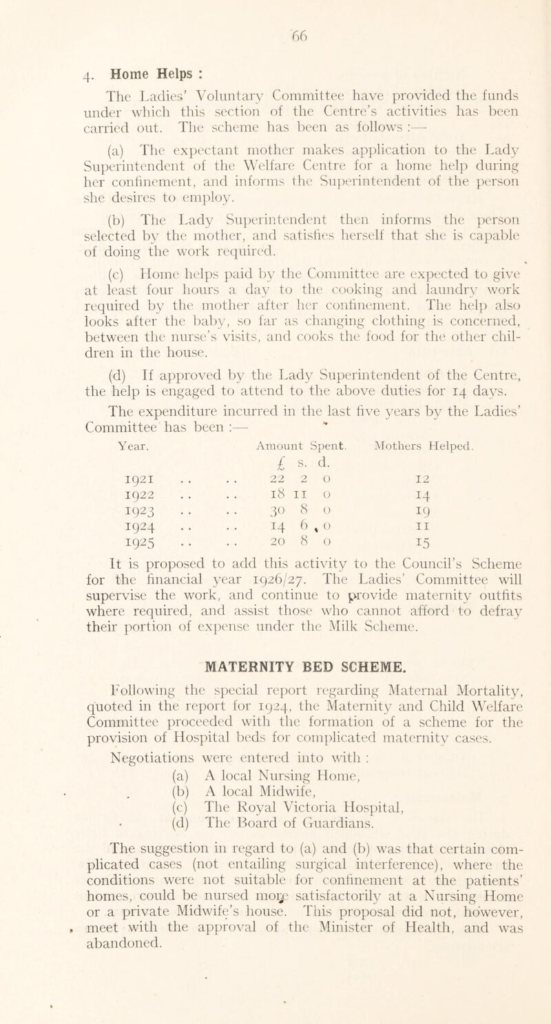 4- Home Helps : The Ladies’ Voluntary Committee have provided the funds under which this section of the Centre’s activities has been carried out. The scheme has been as follows :—• (a) The ex|)ectant mother makes application to the Lady Sni^erintendent of the Welfare Centre for a home help during her confmement, and informs the Snj)erintendent of the person she desires to em])loy. (b) The Lady Superintendent then informs the person selected by the mother, and satisfies herself that she is capable of doing the work rc(}uired. (c) Home helps paid by the Committee are expected to give at least four hours a day to the ccxjking and laundry work required by the mother after her continement. The help also looks after the baliy, so far as changing clothing is concerned, between the nurse’s visits, and cooks the food for the other chil- dren in the house. (d) If approved by the Lady Superintendent of the Centre, the help is engaged to attend to the above duties for 14 days. The expenditure incurred in the last five years by the Ladies’ Committee has been Year. Amount Spent. Mothers Helped. 1921 £ s. d. 22 2 0 12 1922 18 II 0 14 1923 30 8 0 19 1924 14 6^0 II 1925 20 8 0 15 It is proposed to add this activity to the Council’s Scheme for the hnancial year 1926/27. The Ladies’ Committee will supervise the work, and continue to provide maternity outhts where required, and assist those who cannot afford to defray their portion of expense under the Milk Scheme. MATERNITY BED SCHEME. hollowing the special report regarding Maternal Mortality, quoted in the report for 1924, the Maternity and Child Welfare Committee proceeded with the formation of a scheme for the provision of Hospital beds for complicated maternitv cases. Negotiations were entered into with : (a) A local Nursing Home, (b) A local Midwife, (c) The Royal Victoria Hospital, (d) The Board of Guardians. The suggestion in regard to (a) and (b) was that certain com- plicated cases (not entailing surgical interference), where the conditions were not suitable for confmement at the patients’ homes, could be nursed moij.' satisfactorily at a Nursing Home or a private Midwife’s house. This proposal did not, however, , meet with the approval of the Minister of Health, and was abandoned.