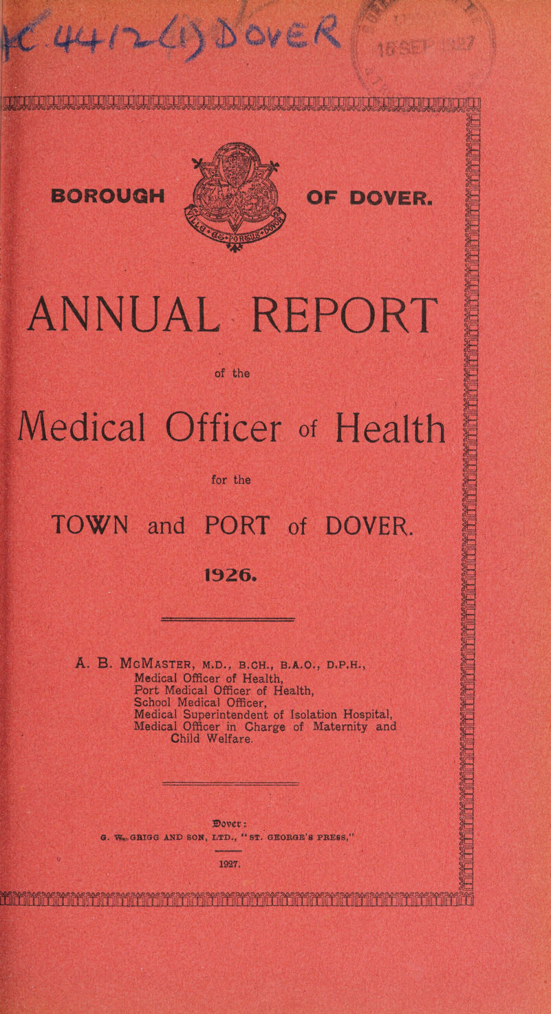 ANNUAL of the I Medical ■ of for the TOWN and PORT of DOVER, 1926. A. B. McMASTER, M.D., B.CH,, B.A.O., D.P.H,, Medical Officer of Health, Port Medical Officer of Health, School Medical Officer, Medical Superintendent of Isolation Hospital, Medical Officer in Charge of Maternity and Child Welfare. ©over G, AND SON, tTD,, “ ST. GEOKGffi’S