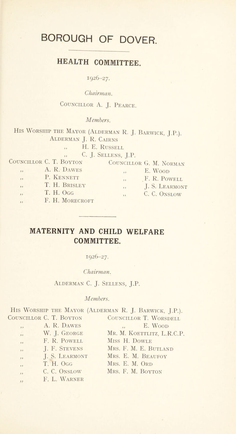 BOROUGH OF DOVER HEALTH COMMITTEE. 1926-27. Chairman. Councillor A. J. Pearce. Members. His Worship the Mayor (Alderman R, J. Barwick, J.P) Alderman J. R. Cairns H. E. Russell C. J. Sellens, J.P. Councillor C. T. Boyton Councillor G. M. Norman y y A. R. Dawes y y E. Wood yy P. Kennett y y F. R. Powell y y T. H, Brisley y y J. S. Fearmont y y T. H. Ogg y y C. C. Onslow y y F. H. Morecroft MATERNITY AND CHILD WELFARE COMMITTEE. 1926-27. Chairman. Alderman C. J. Sellens, J.P. Members. His Worship the Mayor (Alderman R. J. Barwick, J.P.). Councillor C. T. Boyton ,, A. R. Dawes ,, W. J. George ,, F. R. Powell ,, J. F. Stevens ,, J. S. Fearmont T. H. Ogg ,, C. C. Onslow ,, F, L. Warner Councillor T. Worsdell ,, E. Wood Mr. M. Koettlitz, L.R.C.P. Miss H. Dowle Mrs. F. M. E. Butland Mrs. E. M. Beaufoy Mrs. E. M. Ord Mrs, F. M. Boyton