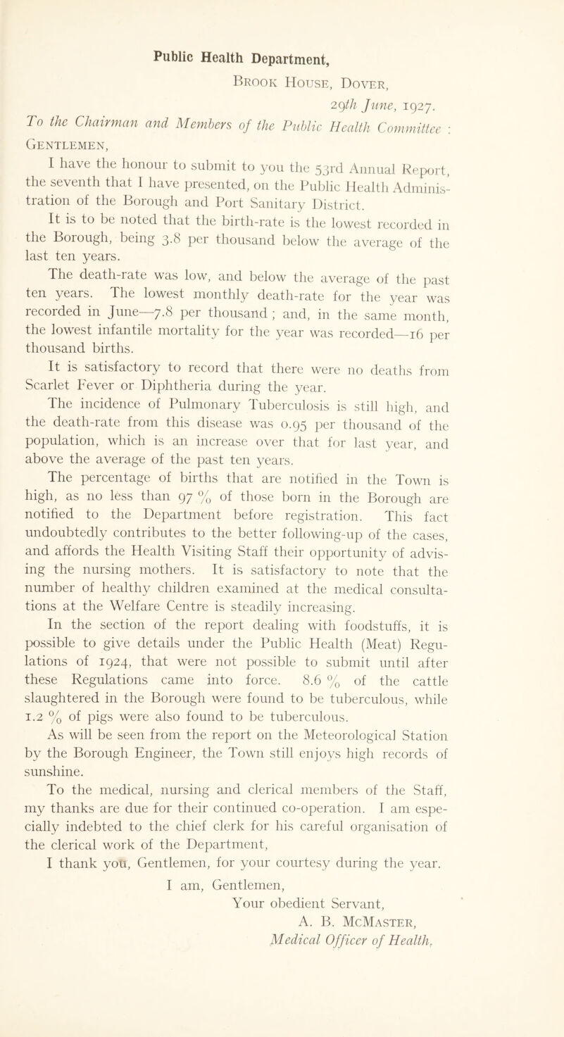 Public Health Department, Brook House, Dover, 29th June, 1927. To the Chairman and Members of the Public Health Committee : Gentlemen, I have the honour to submit to you the 53rd Annual Report, the seventh that I have presented, on the Public Health Adminis- tration of the Borough and Port Sanitary District. It is to be noted that the birth-rate is the lowest recorded in the Borough, being 3-8 per thousand below the average of the last ten years. The death-rate was low, and below the average of the past ten years. The lowest monthly death-rate for the year was recorded in June—7.8 per thousand; and, in the same month, the lowest infantile mortality for the year was recorded—16 per thousand births. It is satisfactory to recoid that there were no deaths from Scarlet Fever or Diphtheria during the year. The incidence of Pulmonary Tuberculosis is still high, and the death-rate from this disease was 0.95 per thousand of the population, which is an increase over that for last year, and above the average of the past ten years. The percentage of births that are notified in the Town is high, as no less than 97 % of those born in the Borough are notified to the Department before registration. This fact undoubtedly contributes to the better following-up of the cases, and affords the Health Visiting Staff their opportunity of advis- ing the nursing mothers. It is satisfactory to note that the number of healthy children examined at the medical consulta- tions at the Welfare Centre is steadily increasing. In the section of the report dealing with foodstuffs, it is possible to give details under the Public Health (Meat) Regu- lations of 1924, that were not possible to submit until after these Regulations came into force. 8.6 % of the cattle slaughtered in the Borough were found to be tuberculous, while 1.2 % of pigs were also found to be tuberculous. As will be seen from the report on the Meteorological Station by the Borough Engineer, the Town still enjoys high records of sunshine. To the medical, nursing and clerical members of the Staff, my thanks are due for their continued co-operation. I am espe- cially indebted to the chief clerk for his careful organisation of the clerical work of the Department, I thank you, Gentlemen, for your courtesy during the year. I am, Gentlemen, Your obedient Servant, A. B. McMaster, Medical Officer of Health.