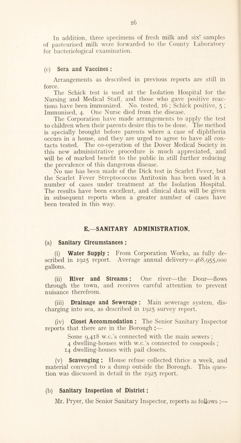 In addition, three specimens of fresh milk and six' samples of pasteurised milk were forwarded to the County Laboratory for bacteriological examination. (e) Sera and Vaccines : Arrangements as described in previous reports are still in force. The Schick test is used at the Isolation Hospital for the Nursing and Medical Staff, and those who gave positive reac- tions have been immunized. No. tested, 16 ; Schick positive, 5 ; Immunised, 4. One Nurse died from the disease. The Corporation have made arrangements to apply the test to children when their parents desire this to be done. The method is specially brought before parents where a case of diphtheria occurs in a house, and they are urged to agree to have all con- tacts tested. The co-operation of the Dover Medical Society in this new administrative procedure is much appreciated, and will be of marked benefit to the public in still further reducing the prevalence of this dangerous disease. No use has been made of the Dick test in Scarlet Fever, but the Scarlet Fever Streptococcus Antitoxin has been used in a number of cases under treatment at the Isolation Hospital. The results have been excellent, and clinical data will be given in subsequent reports when a greater number of cases have been treated in this way. E.—SANITARY ADMINISTRATION. (a) Sanitary Circumstances: (i) Water Supply : From Corporation Works, as fully de- scribed in 1925 report. Average annual delivery=468,955,ooo gallons. (ii) River and Streams: One river—the Dour—flows through the town, and receives careful attention to prevent nuisance therefrom. (iii) Drainage and Sewerage : Main sewerage system, dis- charging into sea, as described in 1925 survey report. (iv) Closet Accommodation : The Senior Sanitary Inspector reports that there are in the Borough :— Some 9,418 w.c.’s connected with the main sewers ; 4 dwelling-houses with w.c.’s connected to cesspools ; 14 dwelling-houses with pail closets. (v) Scavenging : House refuse collected thrice a week, and material conveyed to a dump outside the Borough. This ques- tion was discussed in detail in the 1925 report. (b) Sanitary Inspection of District: Mr. Pryer, the Senior Sanitary Inspector, reports as follows