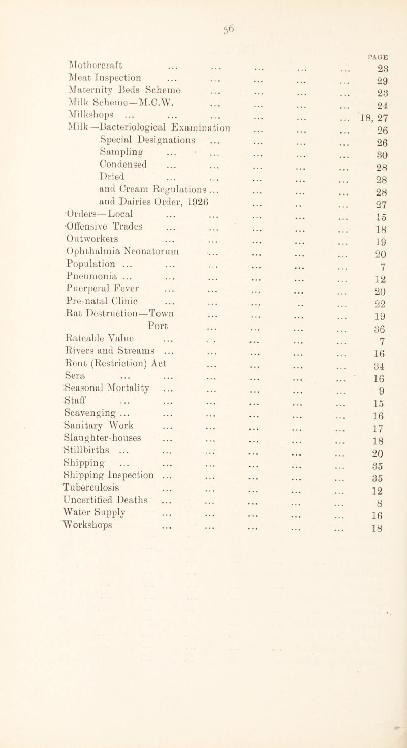 Mothercraft Meat Inspection Maternity Beds Scheme Milk Scheme—M.C.W. Milkshops Milk —Bacteriological Examination Special Designations Sampling Condensed Dried and Cream Regulations and Dairies Order, 1920 Orders—Local ‘Offensive Trades Outworkers 0 p h t h al m i a Neonatorum Population ... Pneumonia ... Puerperal Fever Pre-natal Clinic Rat Destruction—Town Port Rateable Value Rivers and Streams ... Rent (Restriction) Act Sera ... ... Seasonal Mortality Staff Scavenging ... Sanitary Work Slaughter-houses Stillbirths ... Shipping- Shipping Inspection ... Tuberculosis Uncertified Deaths Water Supply Workshops PAGE 23 29 23 24 18, 27 26 26 30 28 28 28 27 15 18 19 20 7 12 20 22 19 86 7 16 34 16 9 15 16 17 18 20 35 35 12 8 16 18