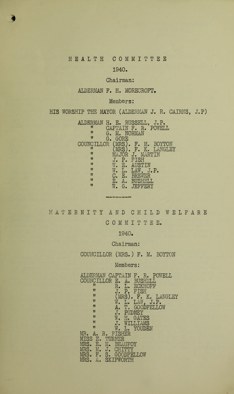 # HEALTH COMMITTEE 1940. Chairman; ALDKEIiAB F. H. MORECROFT. Members: HIS WORSHIP THE MYOR (ALDERIIAN J. R. CAIRKS, J.P) ALDERMAN H. E. RUSSELL, J.P.  CAPTAIN F. R. POWELL  G. M. NORMAN  G. GORE COUNCILLOR (MRS). F. M. BOYTON  (MRS). F. K. LMGLEY  MAJOR J. MARTIN ” J. P. FISH  W. E. AUSTIN  W. L. LAW, J.P.  C. E. BREWER  E. A. BUSHELL  W. G. JEFFERY MATERNITY AND CHILD WELFARE COMMITTEE. 1940. Chairman: COUNCILLOR (MRS.) F. M. BOYTON Members: ALDERMAN CAPTaIN F. R. POWELL COUNCILLOR E. A. BUSHELL  R. L. ECKHOFF ” J. P. PISH ” (MS). F. K. LilNOLEY  W. L. LAW, J.P. ” A. T. GOODFELLOW ” J. PUDEEY ” ¥. H. GATES  J. WILLmS '* W. L. YOUDEH MR, A. R. FISHER MISS E. TURMR MS. E. M. BEAUFOY MS. M. J. GHITTY MS. F. S. GOODFELLOW MS. A. SKIPWORTH