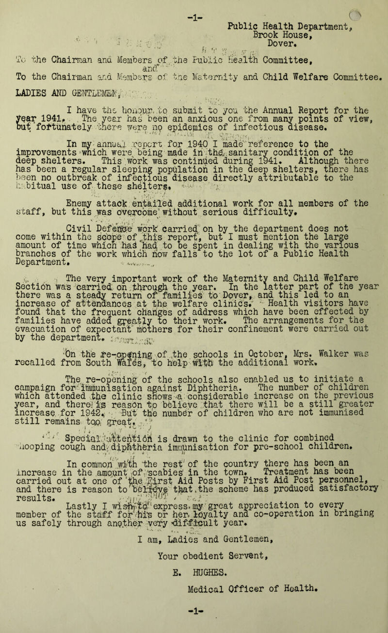 -1- e> Public Health Department, Brook House, ' 'i ■ L v; Dover* io the Chairman and Members of the Public Health Committee, ancf To the Chairman and Members of tne Maternity and Child Welfare Committee. LADIES AND GENTLEMEN^ ..v J. I have the honour, to submit to you the Annual Report for the year 1941, The year has been an anxious one from many points of view, but fortunately there were 119 epidemics of infectious disease. ^ • \l.i, •• • i* In my annual report for 1940 I made reference to the improvements-which were, being made in th&. sanitary condition of the deep shelters. This work was continued during 1941. Although there has been a regular sleeping population in the deep shelters, there has been no outbreak of infectious disease directly attributable to the habitual use of these shelters* ^ : u; '/* • ’, C- V,: ' ' Enemy attack entailed additional work for all members of the staff, but this was overcome-’ without serious difficulty. Civil Defence work carried on by the department does not come within the scope of,this report, but I must mention the large amount of time which has had to be bpent in dealing with the various branches of the work which now falls to the lot of a Public Health Department. , v „ The very important work of the Maternity and Child Welfare Section was carried; on.through the year. In the latter part of the year there was a steady return of families to Dover, and this led to an increase of attendances at the welfare clinics. ^ Health visitors have found that the frequent changes of address which have been effected by families have added gpe.atly to their work. The arrangements for the evacuation of expectant' mothers for their confinement were carried out by the department. ■On the fe-opfning of .the schools in October, Mrs. Walker was recalled from South Wales, to help With the additional work. The re-opening of the schools also enabled us to initiate a campaign for immunisation against Diphtheria. The number of children which attended the clinic shows a considerable increase on the previous year, and there* is reason to believe :that there will be a still greater increase, for 1942< But the number of children who are not immunised still remains top; great. ’ SpecialiWlt ehti Oii is drawn to the clinic for combined 'Looping cough and. diphtheria immunisation for pre-school children. .. . y , • ’ ♦ ' h In common wi-'th the rest of the country there has been an increase in the amount ,of Hscabies’ in the town. Treatment has been carried out at one of 'the .Eirst Aid Posts by First Aid Post personnel, and there is reason to believe that,the scheme has produced satisfactory results. /: > _ Lastly I wisj&pjj.1express.any great appreciation, to every. member of the staff forvfiip or her. loyalty ana co-operation in bringing us safely through another very 'difficult year. I am. Ladies and Gentlemen, Your obedient Servant, E. HUGHES. Medical Officer of Health. 1