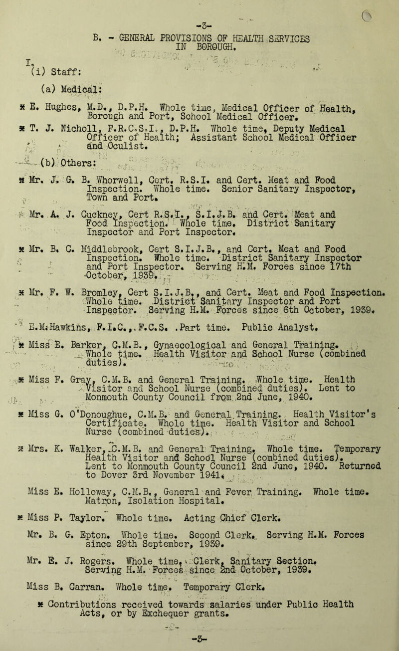 -5- B, - GENERAL PROVISIONS OF HEALTH SERVICES IN BOROUGH. (i) Staff; (a) Medical; * E. Hughes, M.D,, D.P.H. Whole time, Medical Officer of Health, Borough and Port, School Medical Officer. x T. J. Nicholl, F.R.C*S*I.. D.P.H. Whole time, Deputy Medical Officer of Health; Assistant School Medical Officer t : dnd Oculist. —iL, (b) Others: ;'y h; ... 5f Mr. J. 0. B. Whorwell, Cert. R.S.I. and Cert. Meat and Food Inspection. W'hole time. Senior Sanitary Inspector, Town and Port. ' • . :• • . ,:ry _r • . •. . .. X Mr. A. J. Guckney, Cert R.S./I., S.I.J. B. and Cert.. Meat and Food Inspection. '■ Whole time. District Sanitary Inspector and Port Inspector. x Mr. B* G. Middlebrook, Cert S,I.J.B., and Cert. Meat and Food Inspection. Whole time. District Sanitary Inspector and Port Inspector. Serving H.M, Forces since 17th ■October, 1939.,; f7 ■ x Mr. F. f. Bromley. Cert S.I.J.B,, and Cert. Meat and Food Inspection. Whole time. District Sanitary Inspector and Port -Inspector. Serving H.M. Forces since 6th October, 1939. E.M*Hawkins, F.I.C.,vF.C.S« .Part time. Public Analyst, f x Miss E. Barker, Q.M.B., Gynaecological and General Training. ■ ; ■ - - ..-Whole time* Health Visitor and School Nurse (combined duties). -fJ ■' wjo ’ x Miss F. Gray? C.M.B. and General Training. Whole time. Health XVisitor and School Nurse (combined duties). Lent to >, *. Monmouth County Council from.,2nd June, 1940. x Miss G. O'Donoughue, C.M.B. and General..Training. Health Visitor’s Certificate, Whole time. Health Visitor and School Nurse (combined duties).: ■; x Mrs. K. Walker,C.M. B, and General: Training. Whole time. Temporary Health Visitor and School Nurse (combined duties). Lent to Monmouth County Council 2nd June, 1940. Returned to Dover 3rd November 1941* Miss E. Holloway, C.M.B,, General and Fever Training. Whole time. Matpon, Isolation Hospital. x Miss P. Taylor, Whole time. Acting Chief Clerk. Mr. B, G. Epton. Whole time. Second Clerk,.. Serving H.M. Forces since. 29th September, 1939. Mr. E. J. Rogers. Whole time,v; Clerk, Sanitary Section, Serving H.M.■Forces since 2n& October, 1939. Miss B, Carran. V/hole time. Temporary Clerk. x Contributions received towards salaries under Public Health Acts, or by Exchequer grants. ■3-