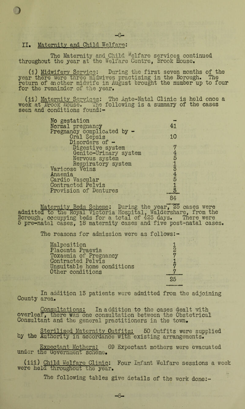 -6— II* Maternity and Child Welfare: i The Maternity and Child Welfare services continued throughout the year at the Welfare Centre, Brook House, (i) Midwifery Service: During the first seven months of the year there were three midwives practising in the Borough. The return of another midwife in August brought the number up to four for the remainder of the year, (ii) Maternity Services: The Ante-Natal Clinic is held once a week at Brook riouseT'”' 'fne following is a summary of the cases seen and conditions founds No gestation Normal pregnancy 41 Pregnancy complicated by - Oral Sepsis 10 Disorders of - Digestive system 7 Genito-Urinary system 4 Nervous system 5 Respiratory system 1 Varicose Veins 5 Anaemia 4 Cardio Vascular 5 Contracted Pelvis 1 Provision of Dentures 5 84 Maternity Beds Scheme: During the yearI~U5 cases were admitted to the Royal Victoria Hospital, Waldershare, from the Borough, occupying beds for a total of 423 days. There were 5 pre-natal cases, 18 maternity cases and five post-natal cases. The reasons for admission were as follows:- Malposition 1 Placenta Praevia 2 Toxaemia of Pregnancy 7 Contracted Pelvis 1 Unsuitable home conditions 7 Other conditions 7 25 In addition 15 patients were admitted from the adjoining County area. Consultations: In addition to the cases dealt with overleaf, there'was one consultation between the Obstetrical Consultant and the general practitioners in the town* Sterilised.Maternity Outfits: 50 Outfits were supplied by the Authority in accordance with existing arrangements. Expectant Mothers: 69 Expectant mothers were evacuated under the Government scheme. (iii) Child Welfare Clinic: Four Infant Welfare sessions a week were held-throughout The year. The following tables give details of the work done:- —b—