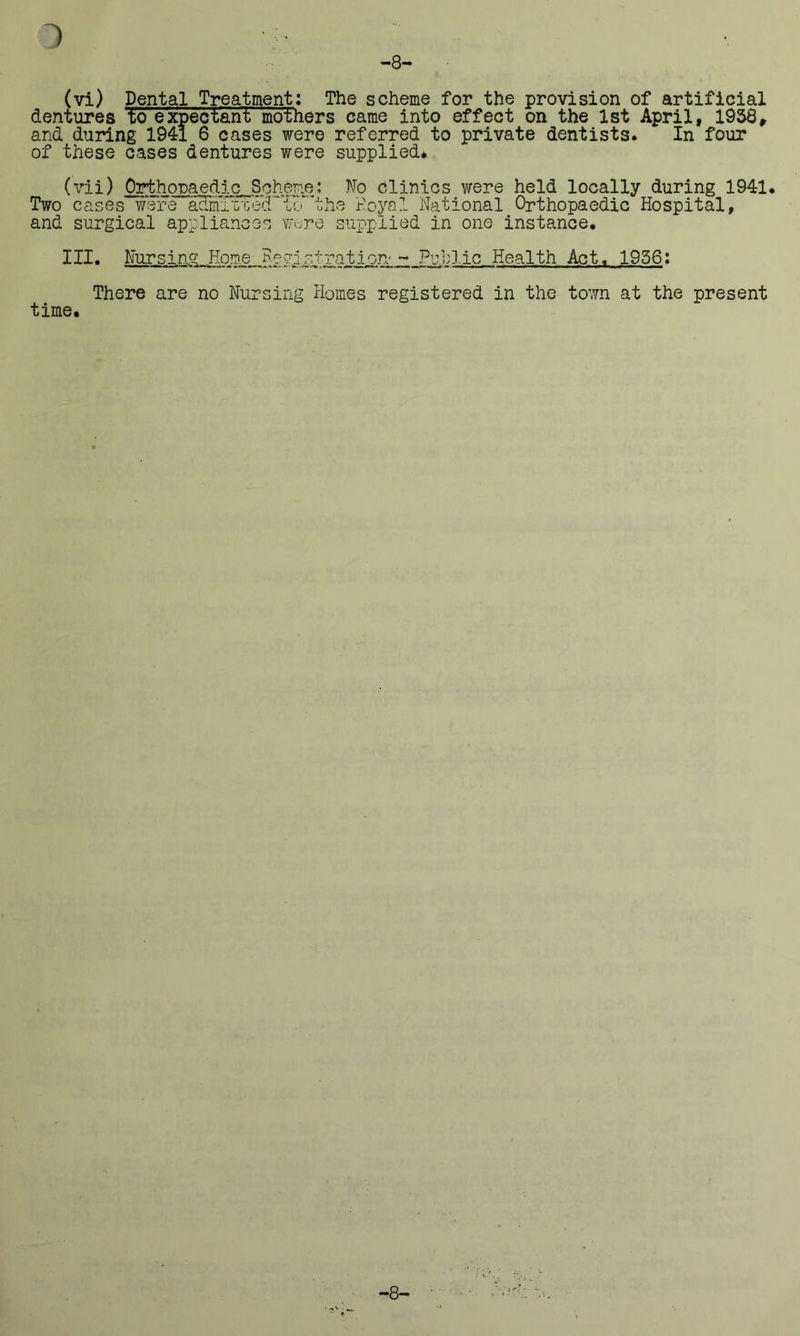 -8- (vi) Dental Treatment: The scheme for the provision of artificial dentures to expectant mothers came into effect on the 1st April, 1958, and during 1941 6 cases were referred to private dentists* In four of these cases dentures were supplied* (vii) Orthomedic Scheme: No Clinics were held locally during 1941* Two cases were acimizted’‘To*the Noyal National Orthopaedic Hospital, and surgical appliances wore supplied in one instance. III. Nursing..Home Registration-- Pu.h3.ic Health Act. 1956: There are no Nursing Homes registered in the town at the present time. -8-