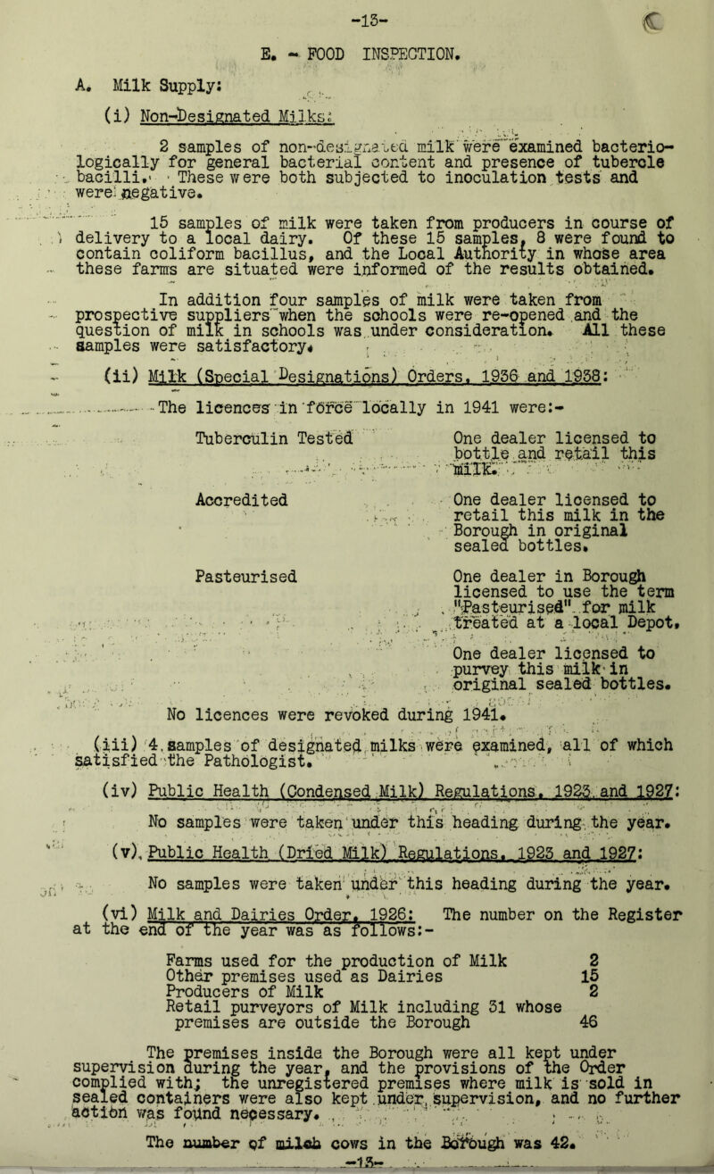 E. - FOOD INSPECTION. A. Milk Supply: (i) Non-lDesignated Milks: 2 samples of non-deaignated milk were examined bacterio- logically for general bacterial content and presence of tubercle bacilli.' • These were both subjected to inoculation tests and were'negative. 15 samples of milk were taken from producers in course of delivery to a local dairy. Of these 15 samples. 8 were found to contain coliform bacillus, and the Local Authority in whose area these farms are situated were informed of the results obtained. In addition four samples of milk were taken from prospective supplierswhen the schools were re-opened and the question of milk in schools was under consideration. All these samples were satisfactory# r . • . (ii) Milk (Special Designations) Orders. 1956 and 1958: The licences'in fdree locally in 1941 were:- Tuberculin Tested One dealer licensed to bottle and retail this ‘r r.x' - Accredited One dealer licensed to . i'..„ • retail this milk in the Borough in original sealed bottles. Pasteurised One dealer in Borough licensed to use the term . , 'festeurised .for milk •r; .. ■' ... _;;treat'ed at a local Depot. ; t 1 ... ■ ■ One dealer licensed to purvey this milk'in I original sealed bottles. No licences were revoked during 1941. .. . - f • - - ... f ■ r * ; T u (iii):4.samples of designated milks were examined, all of which satisfied'the Pathologist. ' - ' t,.*-: . . ' (iv) Public Health (Condensed Milk) Regulations. 1925, and 1927: No samples were taken under this heading during the year, (v). Public Health (Dried Milk) Regulations. 1925 and 1927: No samples were taken under'this heading during the year. * !■ > ■ V * 1 '* (vi) Milk and Dairies Order. 1926: The number on the Register at the endof the year was as follows Farms used for the production of Milk 2 Other premises used as Dairies 15 Producers of Milk 2 Retail purveyors of Milk including 31 whose premises are outside the Borough 46 The premises inside the Borough were all kept under supervision during the year, and the provisions of the Order complied with; the unregistered premises where milk is sold in sealed containers were also kept under. Supervision, and no further action was found necessary. The number pf milch cows in the Bol&ugh was 42. .... -15-- -- ,n„T-y-