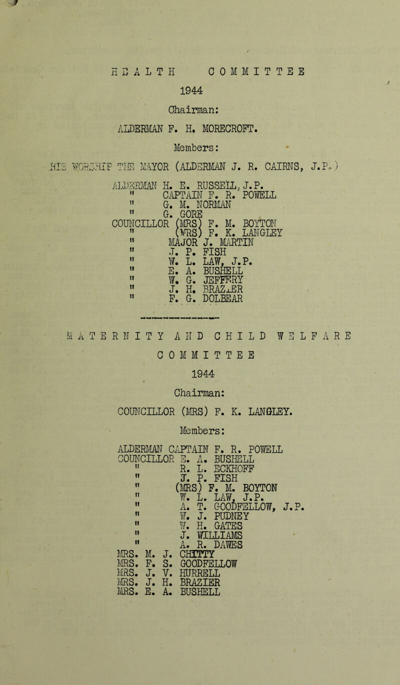 H B A L T H COMMITTEE 1944 Chairman: ALDERMAN P. H. MORECROFT. Members: (QR53IP THE MAYOR (ALDERMAN J. R. CAIRNS, J.P.) ALDERMAN H. E. RUSSELL, J.P.  CAPTAIN F. R. POWELL  G. M. NORMAN  G. GORE COUNCILLOR (MRS) F. M. BOYTON 11 (MRS) F. K. LANGLEY  MAJOR J. MARTIN  J. P. FISH  W. L. LAW, J.P.  E. A. BUSHELL  W. G. JEFFF.RY  J. H. BRAZxER  F. G. DOLEEAR A T E R N I T Y AND CHILD WELFARE COMMITTEE 1944 Chairman: COUNCILLOR (MRS) F. K. LANGLEY. Members: ALDERMAN CAPTAIN F. R. POWELL COUNCILLOR E. A. BUSHELL  R. L. ECKHOFF »» p PISH  (MRS)’f. M. BOYTON  W. L. LAW, J.P.  A. T. GOODFELLOW, J.P.  W. J. PUDNEY  Yf. H. GATES  J. WILLIAMS  A. R. DAWES MRS. M. J. CHITTY MRS. F. S. GOODFELLOW MRS. J. V. HDRRELL MRS. J. H. BRAZIER MRS. E. A. BUSHELL