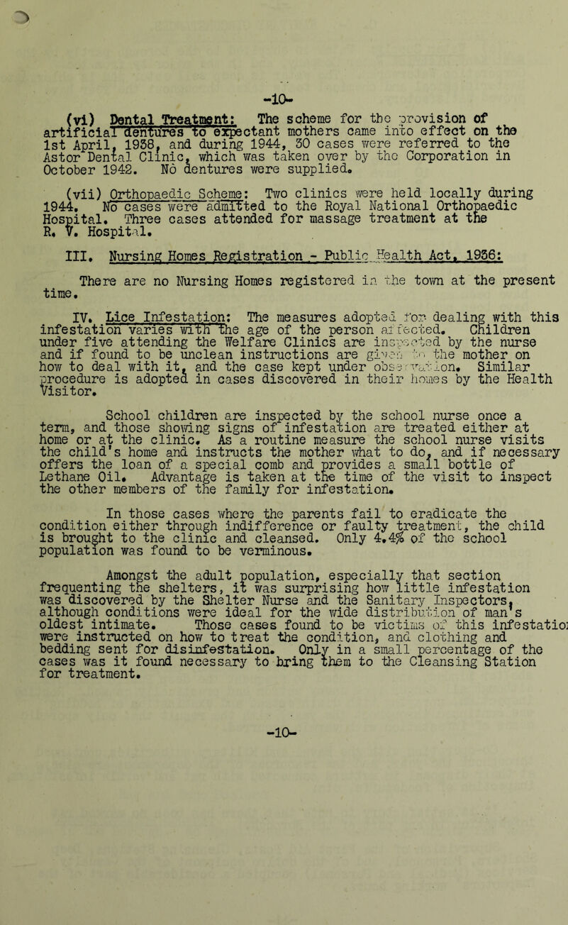 :> -10- (vi) Dental Treatment: The scheme for the provision of artificiar'denYures to expsctant mothers came into effect on the 1st April, 1958, and during 1944, 50 cases were referred to the Astor Dental Clinic, which was taken over by the Corporation in October 1942. No dentures were supplied* (vii) Orthopaedic Scheme: Two clinics were held locally during 1944, No cases were admitted to the Royal National Orthopaedic Hospital* Three cases attended for massage treatment at the R* V* Hospital* III, Nursing Homes Registration - Public Health Act* 1956: There are no Nursing Homes registered in the town at the present time* IV. Lice Infestation: The measures adopted for- dealing with this infestation varies with' the age of the person af fected* Children under five attending the Welfare Clinics are inspected by the nurse and if found to be unclean instructions are given to the mother on how to deal with it, and the case kept under observation* Similar procedure is adopted in cases discovered in their homes by the Health Visitor. School children are inspected by the school nurse once a term, and those showing signs of infestation are treated either at home or at the clinic. As a routine measure the school nurse visits the child’s home and instructs the mother what to do, and if necessary offers the loan of a special comb and provides a small bottle of Lethane Oil* Advantage is taken at the time of the visit to inspect the other members of the family for infestation. In those cases where the parents fail to eradicate the condition either through indifference or faulty treatment, the child is brought to the clinic and cleansed. Only 4.4% of the school population was found to be verminous. Amongst the adult population, especially that section frequenting the shelters, it was surprising how little infestation was discovered by the Shelter Nurse and the Sanitary Inspectors, although conditions were ideal for the wide distribution of man's oldest intimate. Those cases found to be victims of this infestatioi were instructed on how to treat the condition, and clothing and bedding sent for disinfestation. Only in a small percentage of the cases was it found necessary to bring them to the Cleansing Station for treatment. -10-