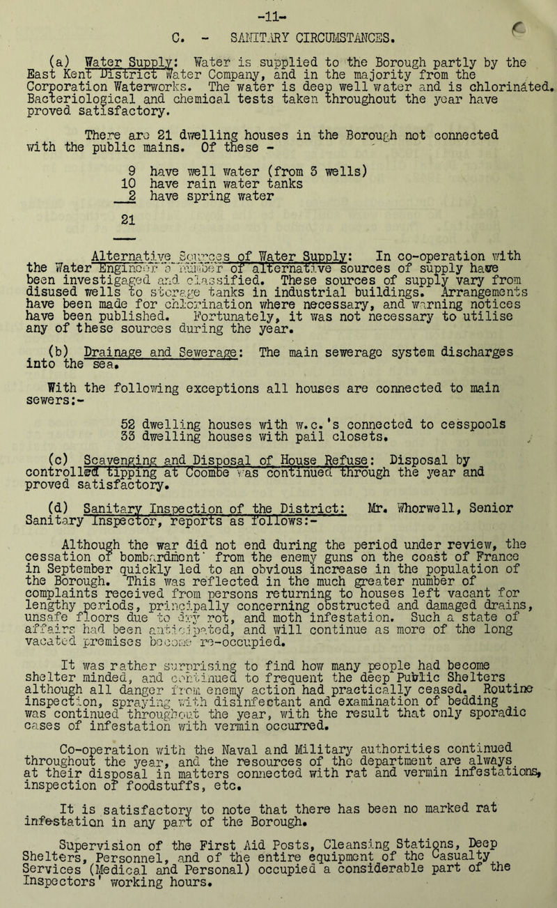 -11- C. - SANITARY CIRCUMSTANCES. * (a) Water Supply: Water is supplied to the Borough partly by the East Kent District water Company, and in the majority from the Corporation Waterworks. The water is deep well water and is chlorinated. Bacteriological and chemical tests taken throughout the year have proved satisfactory. There are 21 dwelling houses in the Borough not connected with the public mains. Of these - 9 have well water (from 5 wells) 10 have rain water tanks 2 have spring water 21 Alternative Sources of Water Supply: In co-operation with the Water Engl nore:Tli“T';aiC;5er of alternative sources of supply have been investigated and classified. These sources of supply vary from disused wells to storage tanks in industrial buildings. Arrangements have been made for chlorination where necessary, and warning notices have been published. Fortunately, it was not necessary to utilise any of these sources during the year. (b) Drainage and Sewerage: The main sewerage system discharges into the“sea.' — With the following exceptions all houses are connected to main sewers:- 52 dwelling houses with w.c.’s connected to cesspools 53 dwelling houses with pail closets. (c) Scavenging and Disposal of House Refuse: Disposal by controlled tipping at Coombe was contTiiuecI through the year and proved satisfactory. (d) Sanitary Inspection of the District: Mr. Whorwell, Senior Sanitary Inspector,-reports as follows:- Although the war did not end during the period under review, the cessation of bombardment’ from the enemy guns on the coast of France in September quickly led to an obvious increase in the population of the Borough. This was reflected in the much greater number of complaints received from persons returning to houses left vacant for lengthy periods, principally concerning obstructed and damaged drains, unsafe floors due to cry ror, and moth infestation. Such a state of affairs had been anticipated, and will continue as more of the long vacated premises become re-occupied. It was rather surprising to find how many people had become shelter minded, and continued to frequent the deep Public Shelters although all danger from enemy action had practically ceased. tRoutine inspection, spraying with disinfectant and examination of bedding was continued throughout the year, with the result that only sporadic cases of infestation with vermin occurred. Co-operation with the Naval and Military authorities continued throughout the year, and the resources of the department are always< at their disposal in matters connected with rat and vermin infestations, inspection or foodstuffs, etc. It is satisfactory to note that there has been no marked rat infestation in any part of the Borough. Supervision of the First Aid Posts, Cleansing Stations, Deep Shelters, Personnel, and of the entire equipment of the Casualty Services (Medical and Personal) occupied a considerable part of the Inspectors’ working hours.