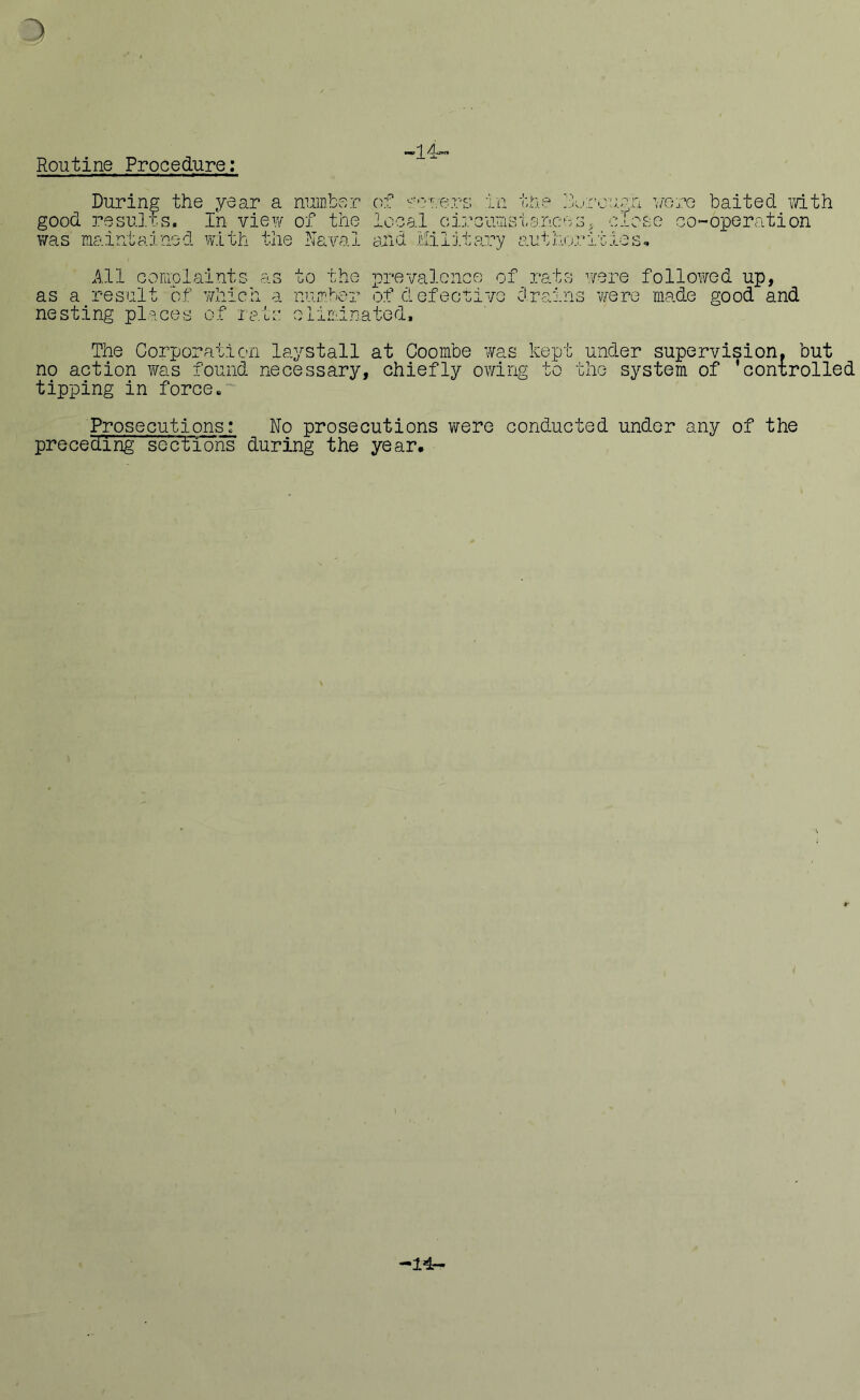 Routine Procedure: “14‘'~ During the year a number of severs in the jx/rougn were baited with good results. In view of the local circumstances5 close co-operation was maintained with the Naval and Military authorities* as a All complaints as to the prevalence of rats were followed up, result of which a number of defective drains were made good and nesting places of rats eliminated. The Corporation laystall at Coombe was kept under supervision, but no action was found necessary, chiefly owing to the system of ’controlled tipping in force. Prosecutions: No prosecutions were conducted under any of the preceding sections during the year. i -14-