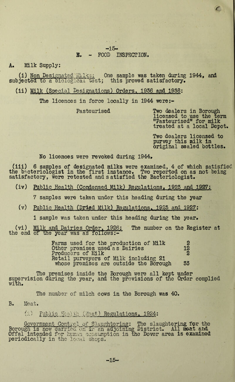 r -15- E. - FOOD INSPECTION. A. Milk Supply: (i) Non Designated Milks: One sample was taken during 1944, and subjected to a biological “test; this proved satisfactory. (ii) Milk (Special Designations) Orders, 1956 and 1958: The licences in force locally in 1944 were:- Pasteurised Two dealers in Borough licensed to use the term Pasteurised” for milk treated at a local Depot. Two dealers licensed to purvey this milk in original sealed bottles. No licences were revoked during 1944, (iii) 6 samples of designated milks were examined, 4 of which satisfied the bacteriologist in the first instance. Two reported on as not being satisfactory, were retested and satisfied the Bacteriologist. (iv) Public Health (Condensed Milk) Regulations, 1925 and 1927: 7 samples were taken under this heading during the year (v) Public Health (Dried Milk) Regulations. 1925 and 1927: 1 sample was taken under this heading during the year. (vi) Milk and Dairies Order. 1926; The number on the Register at the end of' the year was asr f o11 ows:- ' Farms used for the production of Milk 2 Other premises used as Dairies 12 Producers of Milk 2 Retail purveyors of Milk including 21 whose premises are outside the Borough 53 The premises inside the Borough were all kept under supervision during the year, and the provisions of the Order complied with. The number of milch cows in the Borough was 40. B. Meat. (’) Public Bri-al(Meat) Regulations, 1924: Government Control of Slaughtering: The slaughtering for the Borough is now carried oh ir an adjoining District. All meat and Offal intended for human consumption in the Dover area is examined periodically in the local shops. -15-